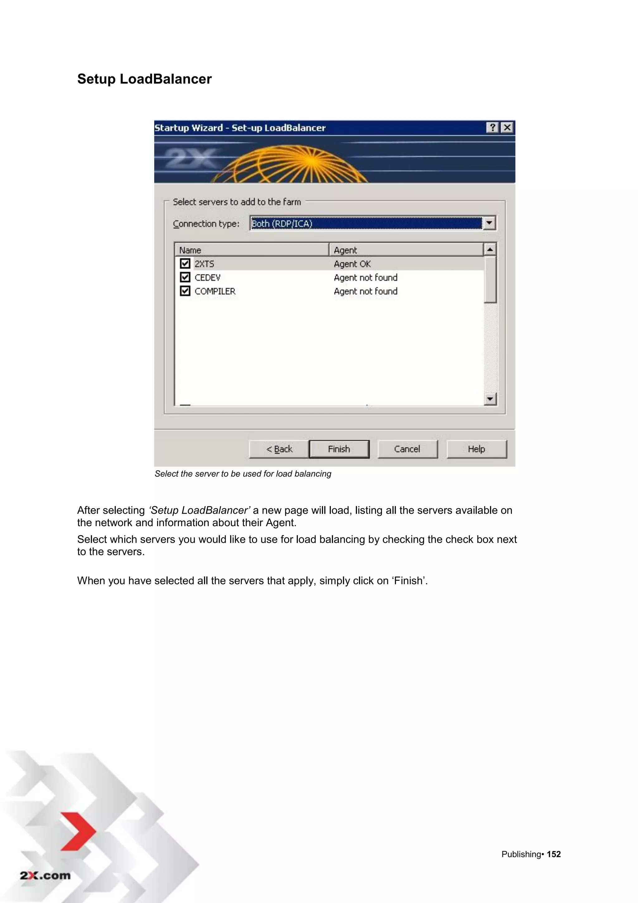 Setup LoadBalancer




                Select the server to be used for load balancing



After selecting ‘Setup LoadBalancer’ a new page will load, listing all the servers available on
the network and information about their Agent.
Select which servers you would like to use for load balancing by checking the check box next
to the servers.

When you have selected all the servers that apply, simply click on „Finish‟.




                                                                                            Publishing• 152
 