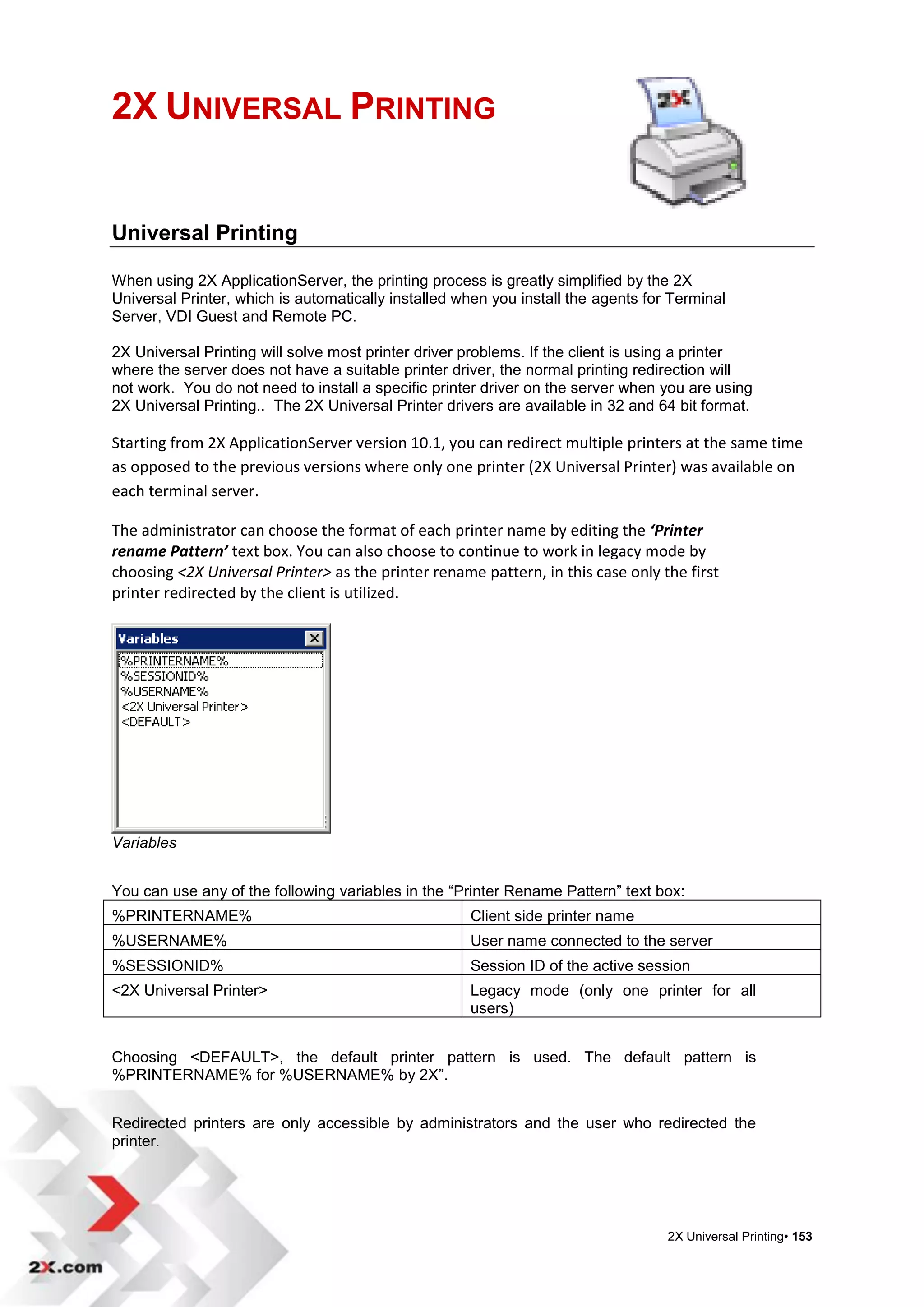 2X UNIVERSAL PRINTING


Universal Printing

When using 2X ApplicationServer, the printing process is greatly simplified by the 2X
Universal Printer, which is automatically installed when you install the agents for Terminal
Server, VDI Guest and Remote PC.

2X Universal Printing will solve most printer driver problems. If the client is using a printer
where the server does not have a suitable printer driver, the normal printing redirection will
not work. You do not need to install a specific printer driver on the server when you are using
2X Universal Printing.. The 2X Universal Printer drivers are available in 32 and 64 bit format.

Starting from 2X ApplicationServer version 10.1, you can redirect multiple printers at the same time
as opposed to the previous versions where only one printer (2X Universal Printer) was available on
each terminal server.

The administrator can choose the format of each printer name by editing the ‘Printer
rename Pattern’ text box. You can also choose to continue to work in legacy mode by
choosing <2X Universal Printer> as the printer rename pattern, in this case only the first
printer redirected by the client is utilized.




Variables


You can use any of the following variables in the “Printer Rename Pattern” text box:
%PRINTERNAME%                                        Client side printer name
%USERNAME%                                           User name connected to the server
%SESSIONID%                                          Session ID of the active session
<2X Universal Printer>                               Legacy mode (only one printer for all
                                                     users)


Choosing <DEFAULT>, the default printer pattern is used. The default pattern is
%PRINTERNAME% for %USERNAME% by 2X”.


Redirected printers are only accessible by administrators and the user who redirected the
printer.




                                                                                   2X Universal Printing• 153
 