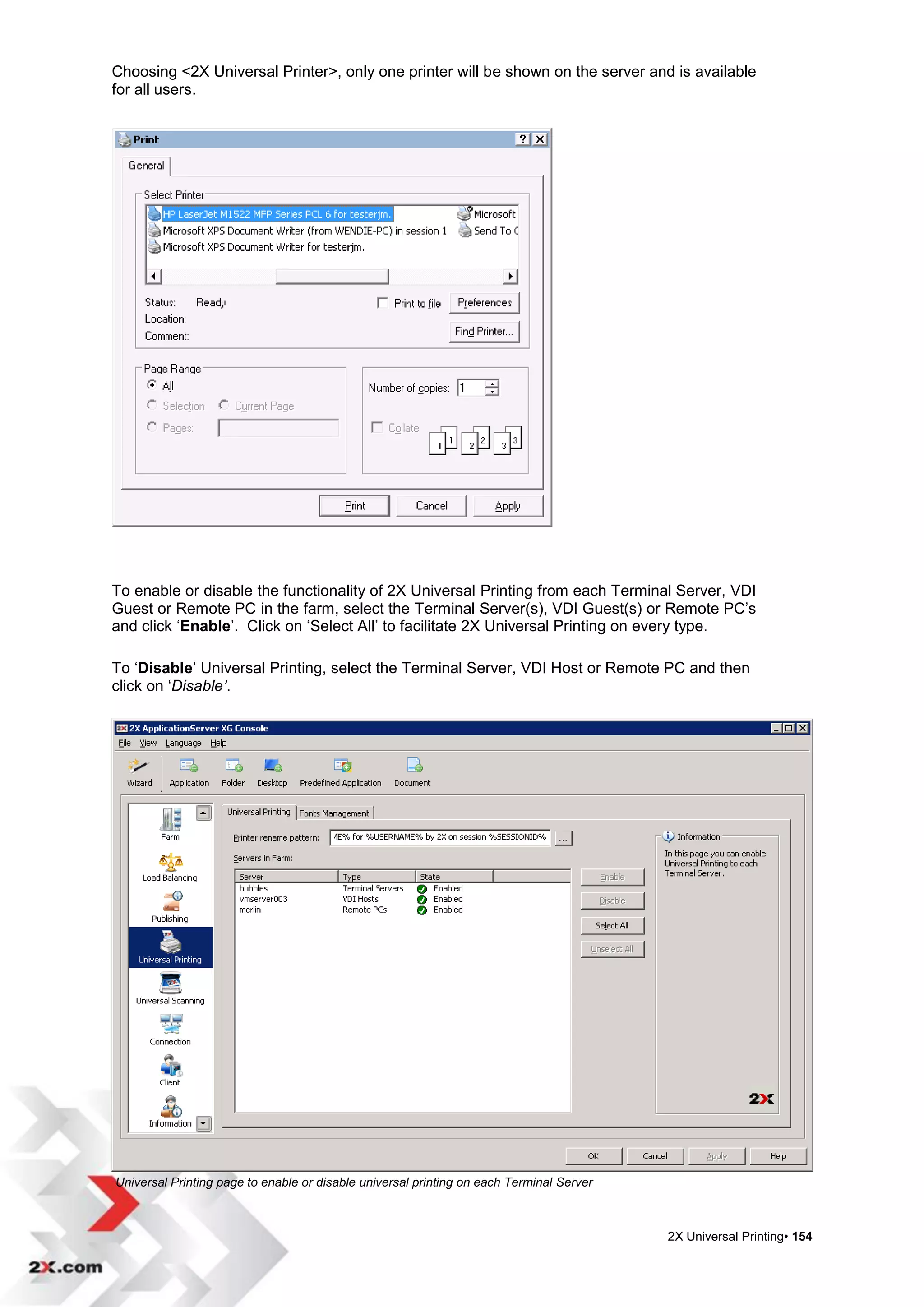 Choosing <2X Universal Printer>, only one printer will be shown on the server and is available
for all users.




To enable or disable the functionality of 2X Universal Printing from each Terminal Server, VDI
Guest or Remote PC in the farm, select the Terminal Server(s), VDI Guest(s) or Remote PC‟s
and click „Enable‟. Click on „Select All‟ to facilitate 2X Universal Printing on every type.

To „Disable‟ Universal Printing, select the Terminal Server, VDI Host or Remote PC and then
click on „Disable’.




Universal Printing page to enable or disable universal printing on each Terminal Server



                                                                                          2X Universal Printing• 154
 