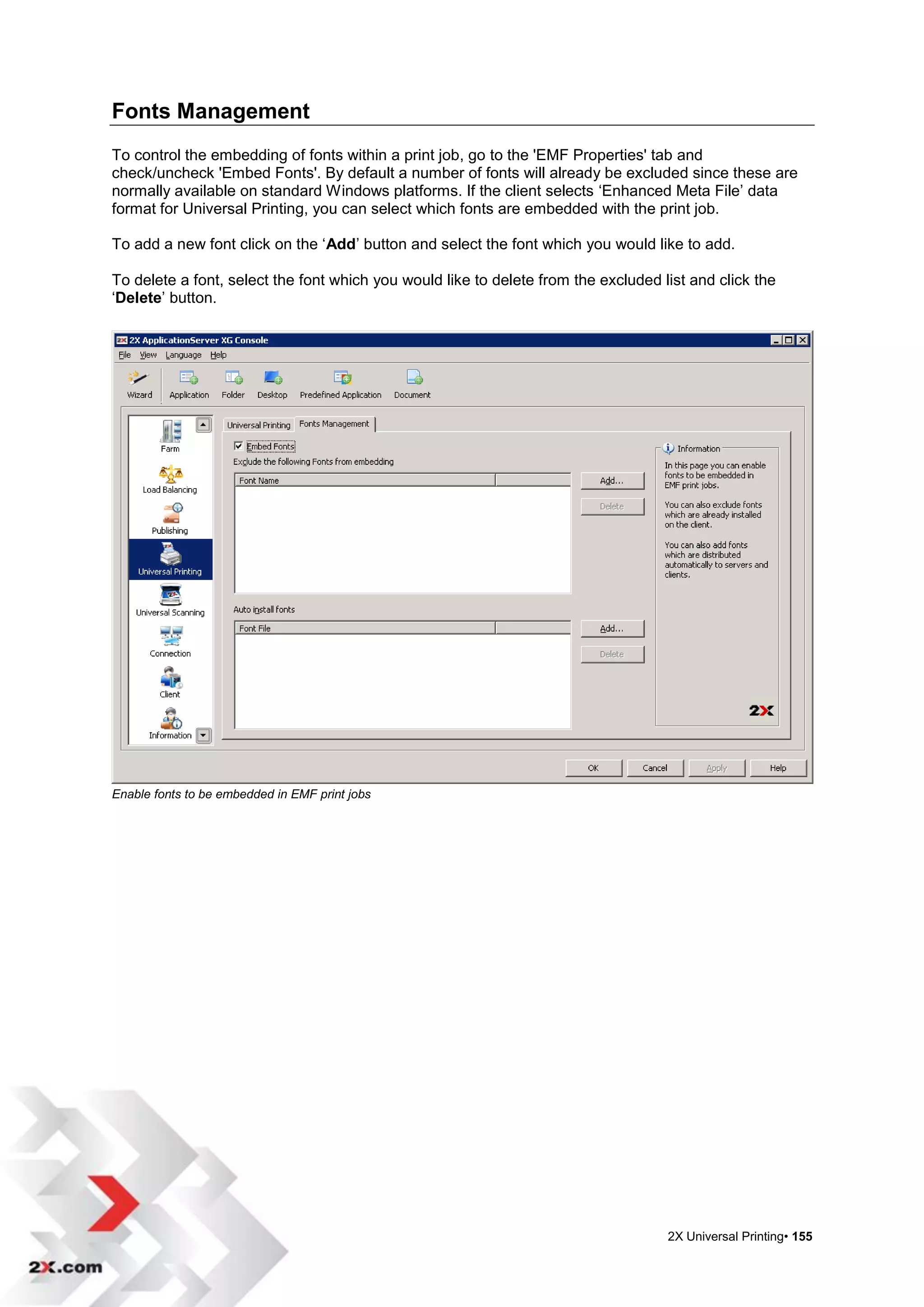 Fonts Management
To control the embedding of fonts within a print job, go to the 'EMF Properties' tab and
check/uncheck 'Embed Fonts'. By default a number of fonts will already be excluded since these are
normally available on standard Windows platforms. If the client selects „Enhanced Meta File‟ data
format for Universal Printing, you can select which fonts are embedded with the print job.

To add a new font click on the „Add‟ button and select the font which you would like to add.

To delete a font, select the font which you would like to delete from the excluded list and click the
„Delete‟ button.




Enable fonts to be embedded in EMF print jobs




                                                                                    2X Universal Printing• 155
 