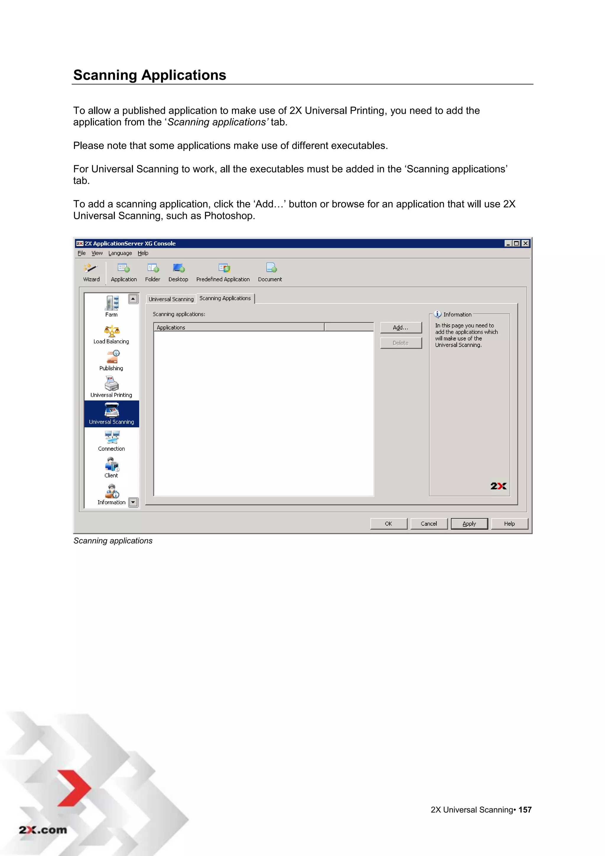 Scanning Applications

To allow a published application to make use of 2X Universal Printing, you need to add the
application from the „Scanning applications’ tab.

Please note that some applications make use of different executables.

For Universal Scanning to work, all the executables must be added in the „Scanning applications‟
tab.

To add a scanning application, click the „Add…‟ button or browse for an application that will use 2X
Universal Scanning, such as Photoshop.




Scanning applications




                                                                                2X Universal Scanning• 157
 
