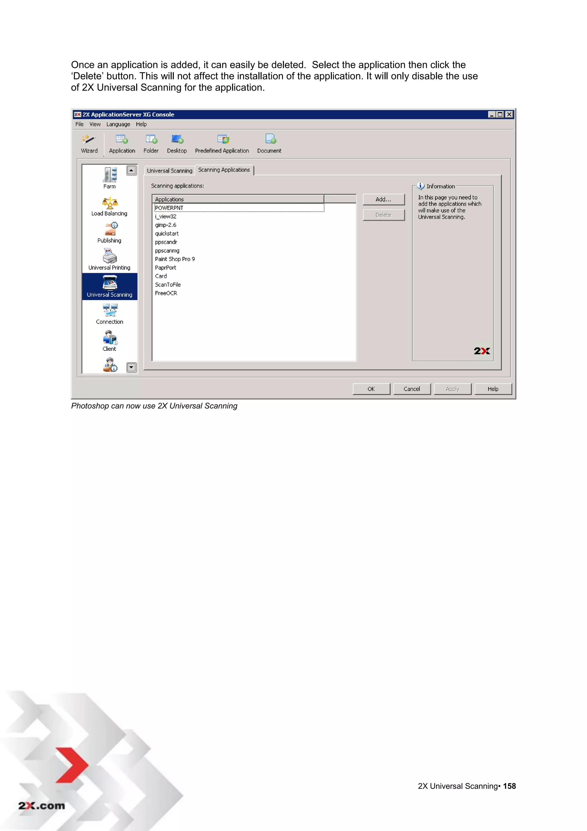 Once an application is added, it can easily be deleted. Select the application then click the
„Delete‟ button. This will not affect the installation of the application. It will only disable the use
of 2X Universal Scanning for the application.




Photoshop can now use 2X Universal Scanning




                                                                                       2X Universal Scanning• 158
 