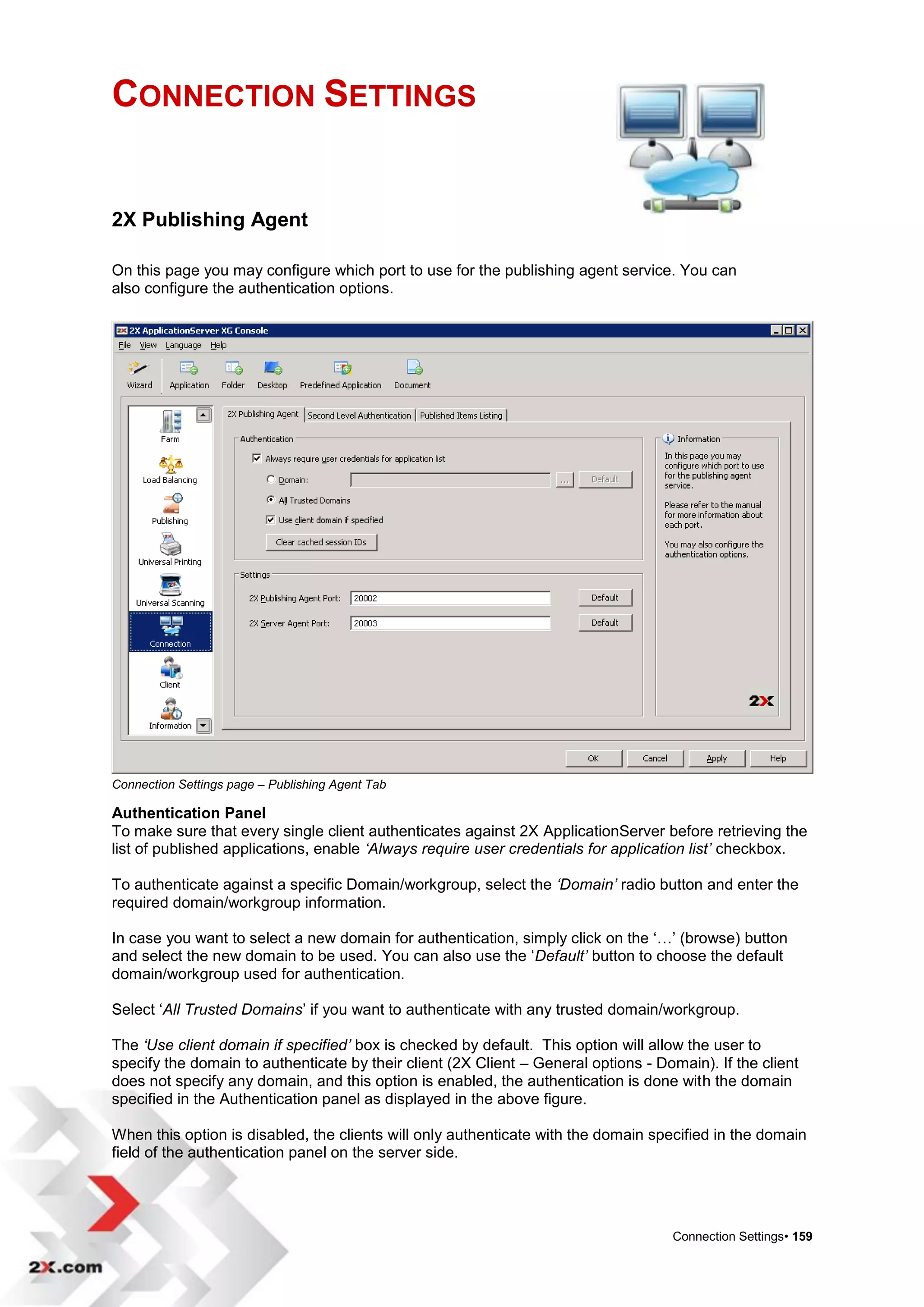 CONNECTION SETTINGS


2X Publishing Agent

On this page you may configure which port to use for the publishing agent service. You can
also configure the authentication options.




Connection Settings page – Publishing Agent Tab

Authentication Panel
To make sure that every single client authenticates against 2X ApplicationServer before retrieving the
list of published applications, enable ‘Always require user credentials for application list’ checkbox.

To authenticate against a specific Domain/workgroup, select the ‘Domain’ radio button and enter the
required domain/workgroup information.

In case you want to select a new domain for authentication, simply click on the „…‟ (browse) button
and select the new domain to be used. You can also use the „Default’ button to choose the default
domain/workgroup used for authentication.

Select „All Trusted Domains‟ if you want to authenticate with any trusted domain/workgroup.

The ‘Use client domain if specified’ box is checked by default. This option will allow the user to
specify the domain to authenticate by their client (2X Client – General options - Domain). If the client
does not specify any domain, and this option is enabled, the authentication is done with the domain
specified in the Authentication panel as displayed in the above figure.

When this option is disabled, the clients will only authenticate with the domain specified in the domain
field of the authentication panel on the server side.




                                                                                    Connection Settings• 159
 