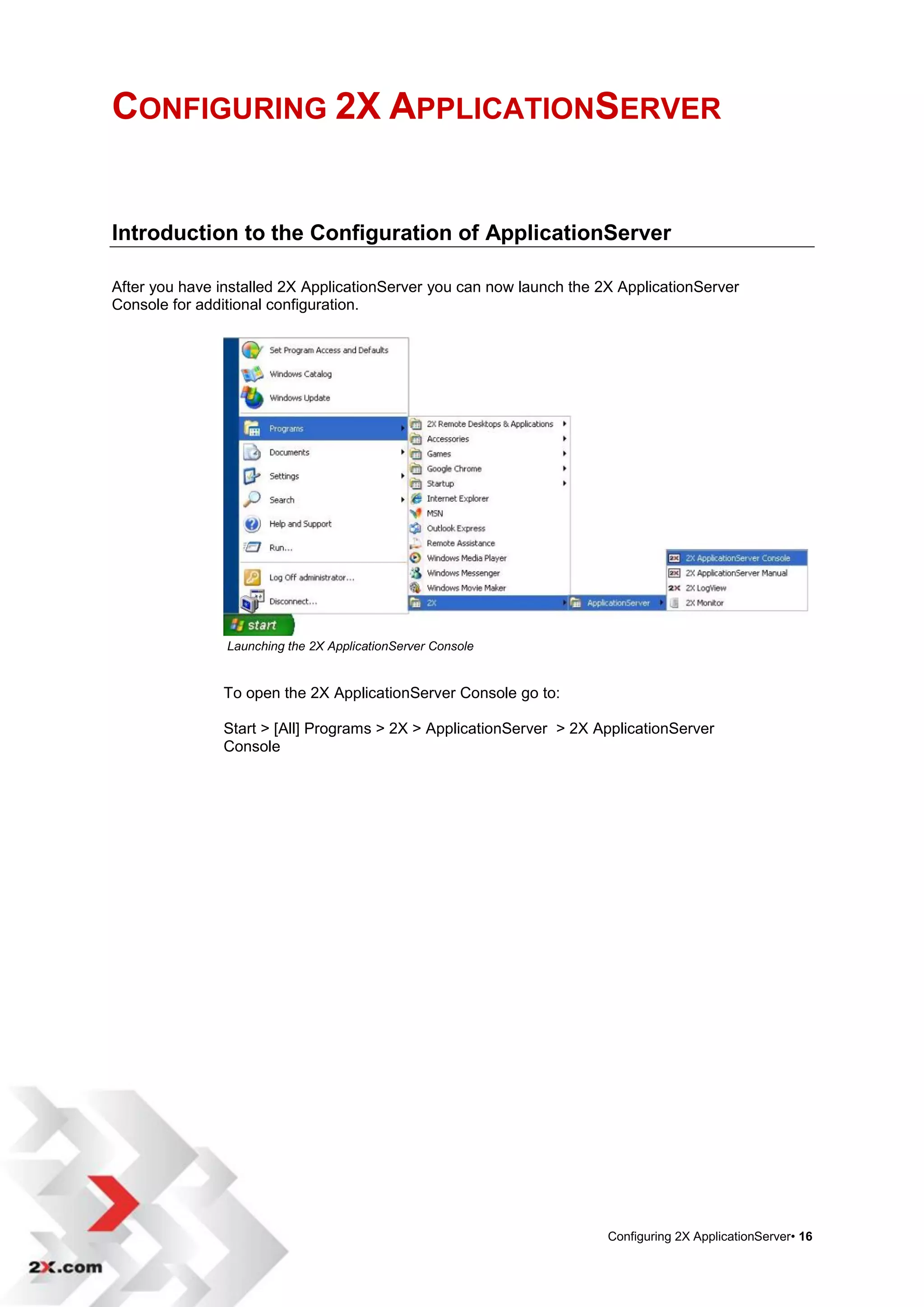 CONFIGURING 2X APPLICATIONSERVER


Introduction to the Configuration of ApplicationServer

After you have installed 2X ApplicationServer you can now launch the 2X ApplicationServer
Console for additional configuration.




                Launching the 2X ApplicationServer Console


               To open the 2X ApplicationServer Console go to:

               Start > [All] Programs > 2X > ApplicationServer > 2X ApplicationServer
               Console




                                                                      Configuring 2X ApplicationServer• 16
 