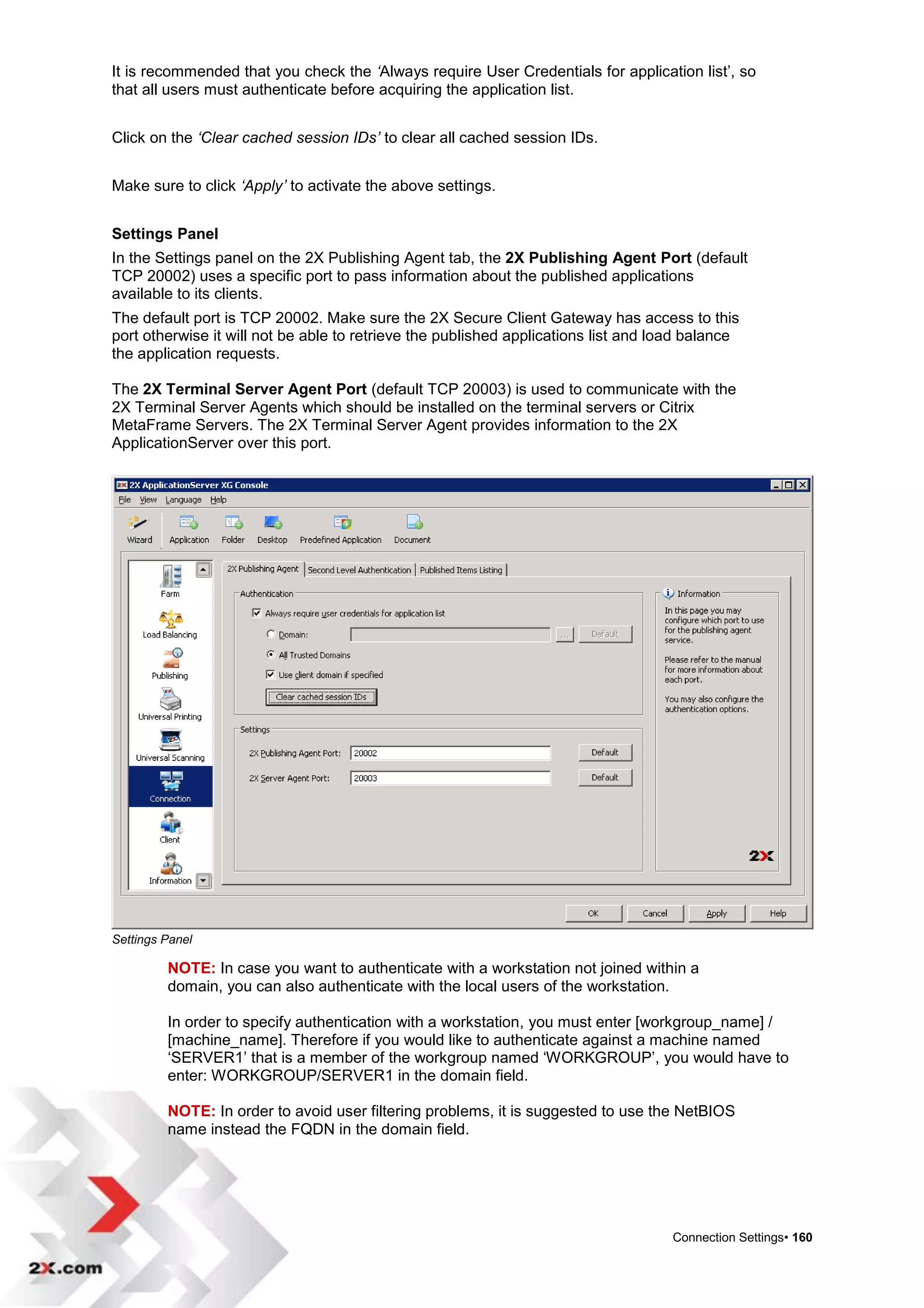 It is recommended that you check the ‘Always require User Credentials for application list‟, so
that all users must authenticate before acquiring the application list.


Click on the ‘Clear cached session IDs’ to clear all cached session IDs.


Make sure to click ‘Apply’ to activate the above settings.


Settings Panel
In the Settings panel on the 2X Publishing Agent tab, the 2X Publishing Agent Port (default
TCP 20002) uses a specific port to pass information about the published applications
available to its clients.
The default port is TCP 20002. Make sure the 2X Secure Client Gateway has access to this
port otherwise it will not be able to retrieve the published applications list and load balance
the application requests.

The 2X Terminal Server Agent Port (default TCP 20003) is used to communicate with the
2X Terminal Server Agents which should be installed on the terminal servers or Citrix
MetaFrame Servers. The 2X Terminal Server Agent provides information to the 2X
ApplicationServer over this port.




Settings Panel

         NOTE: In case you want to authenticate with a workstation not joined within a
         domain, you can also authenticate with the local users of the workstation.

         In order to specify authentication with a workstation, you must enter [workgroup_name] /
         [machine_name]. Therefore if you would like to authenticate against a machine named
         „SERVER1‟ that is a member of the workgroup named „WORKGROUP‟, you would have to
         enter: WORKGROUP/SERVER1 in the domain field.

         NOTE: In order to avoid user filtering problems, it is suggested to use the NetBIOS
         name instead the FQDN in the domain field.




                                                                                    Connection Settings• 160
 