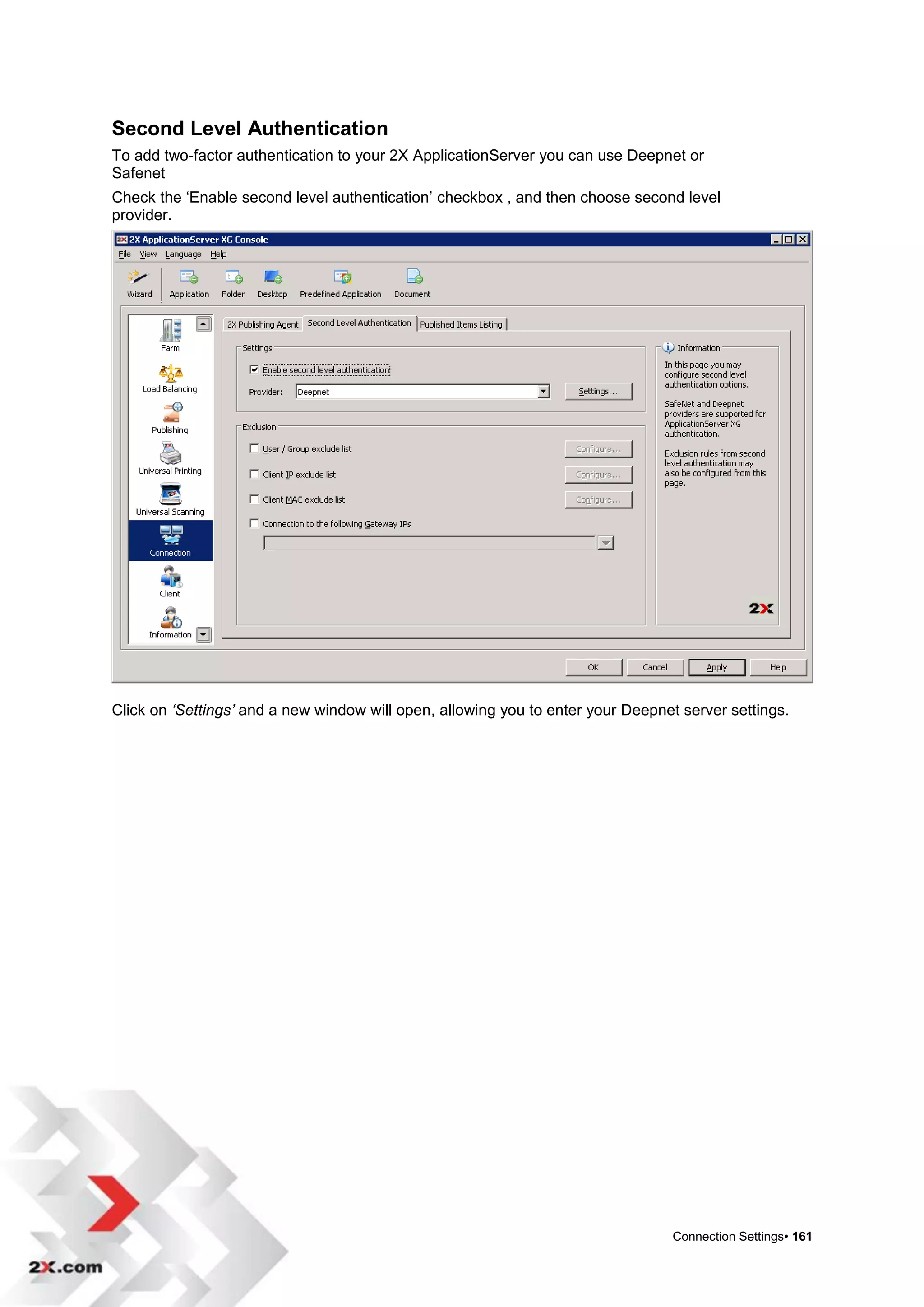 Second Level Authentication
To add two-factor authentication to your 2X ApplicationServer you can use Deepnet or
Safenet
Check the „Enable second level authentication‟ checkbox , and then choose second level
provider.




Click on ‘Settings’ and a new window will open, allowing you to enter your Deepnet server settings.




                                                                                 Connection Settings• 161
 
