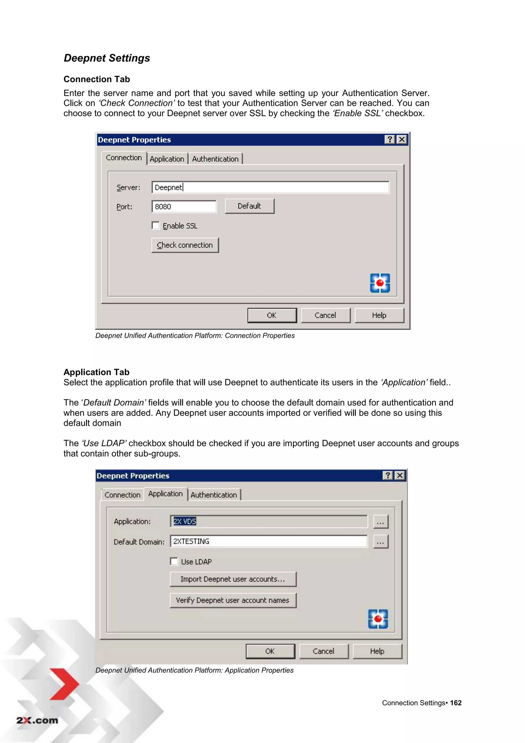 Deepnet Settings
Connection Tab
Enter the server name and port that you saved while setting up your Authentication Server.
Click on ‘Check Connection’ to test that your Authentication Server can be reached. You can
choose to connect to your Deepnet server over SSL by checking the ‘Enable SSL’ checkbox.




        Deepnet Unified Authentication Platform: Connection Properties




Application Tab
Select the application profile that will use Deepnet to authenticate its users in the ‘Application’ field..

The „Default Domain’ fields will enable you to choose the default domain used for authentication and
when users are added. Any Deepnet user accounts imported or verified will be done so using this
default domain

The ‘Use LDAP’ checkbox should be checked if you are importing Deepnet user accounts and groups
that contain other sub-groups.




        Deepnet Unified Authentication Platform: Application Properties



                                                                                        Connection Settings• 162
 
