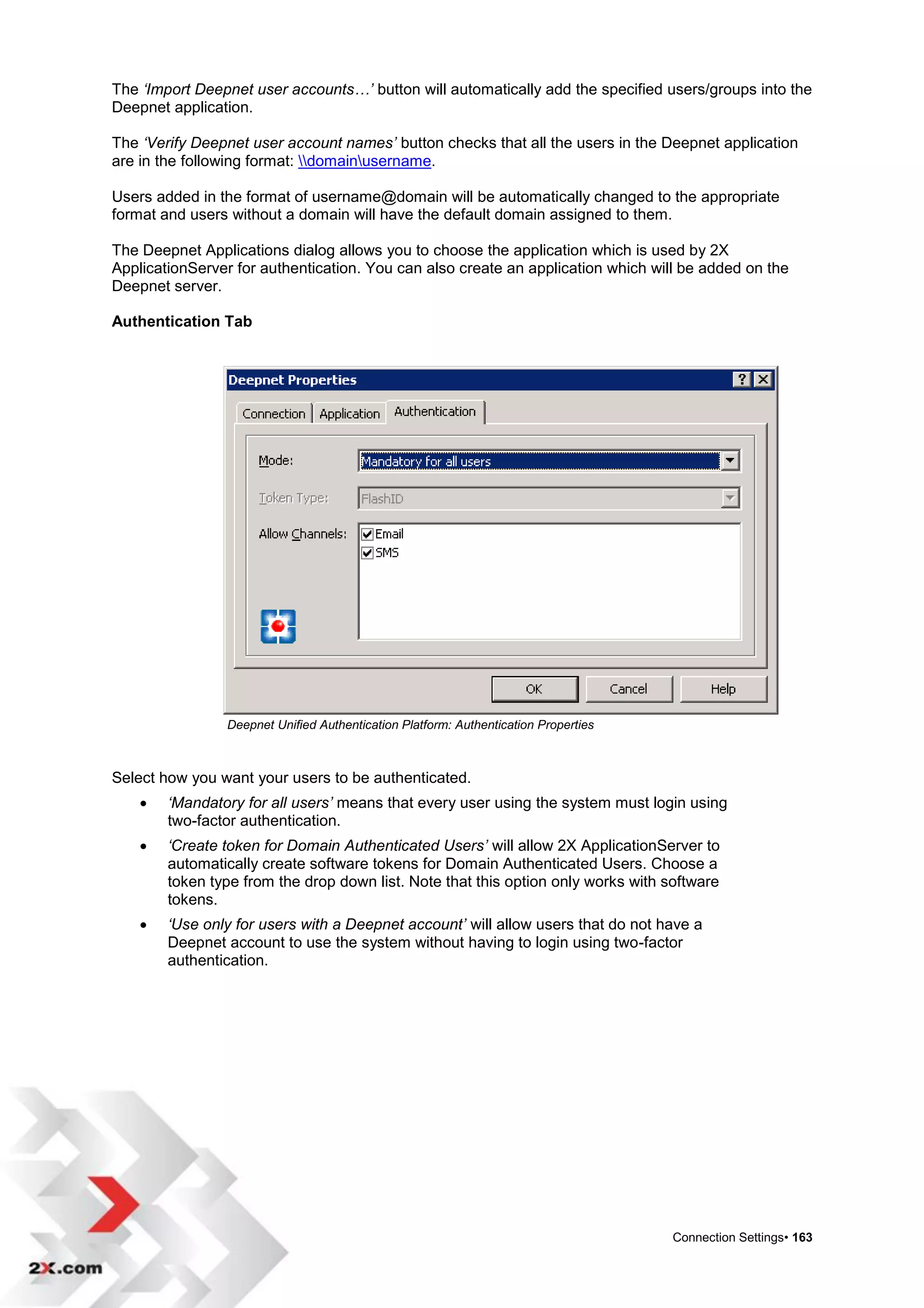 The ‘Import Deepnet user accounts…’ button will automatically add the specified users/groups into the
Deepnet application.

The ‘Verify Deepnet user account names’ button checks that all the users in the Deepnet application
are in the following format: domainusername.

Users added in the format of username@domain will be automatically changed to the appropriate
format and users without a domain will have the default domain assigned to them.

The Deepnet Applications dialog allows you to choose the application which is used by 2X
ApplicationServer for authentication. You can also create an application which will be added on the
Deepnet server.

Authentication Tab




                Deepnet Unified Authentication Platform: Authentication Properties



Select how you want your users to be authenticated.
       ‘Mandatory for all users’ means that every user using the system must login using
        two-factor authentication.
       ‘Create token for Domain Authenticated Users’ will allow 2X ApplicationServer to
        automatically create software tokens for Domain Authenticated Users. Choose a
        token type from the drop down list. Note that this option only works with software
        tokens.
       ‘Use only for users with a Deepnet account’ will allow users that do not have a
        Deepnet account to use the system without having to login using two-factor
        authentication.




                                                                                     Connection Settings• 163
 