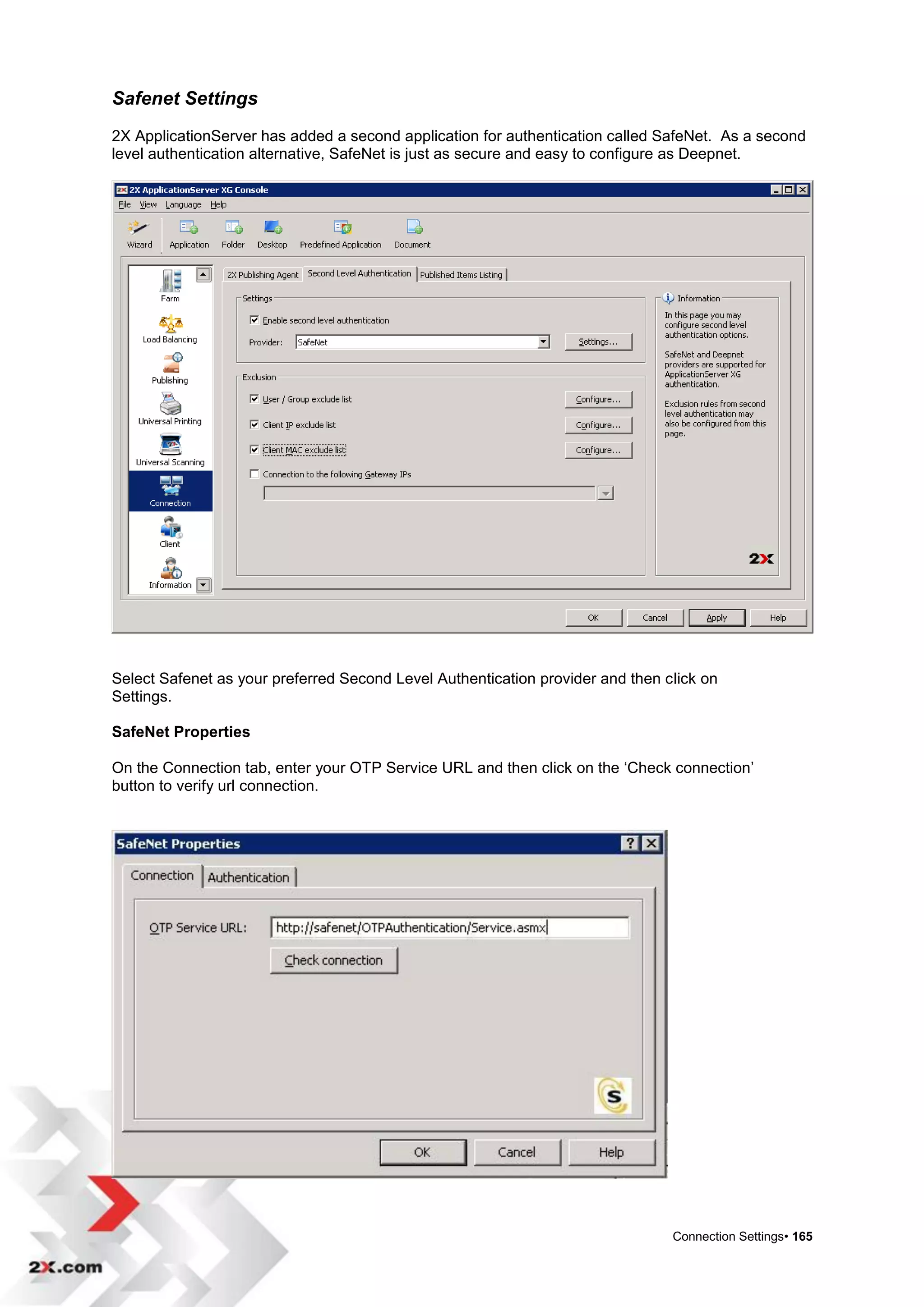 Safenet Settings
2X ApplicationServer has added a second application for authentication called SafeNet. As a second
level authentication alternative, SafeNet is just as secure and easy to configure as Deepnet.




Select Safenet as your preferred Second Level Authentication provider and then click on
Settings.

SafeNet Properties

On the Connection tab, enter your OTP Service URL and then click on the „Check connection‟
button to verify url connection.




                                                                                Connection Settings• 165
 