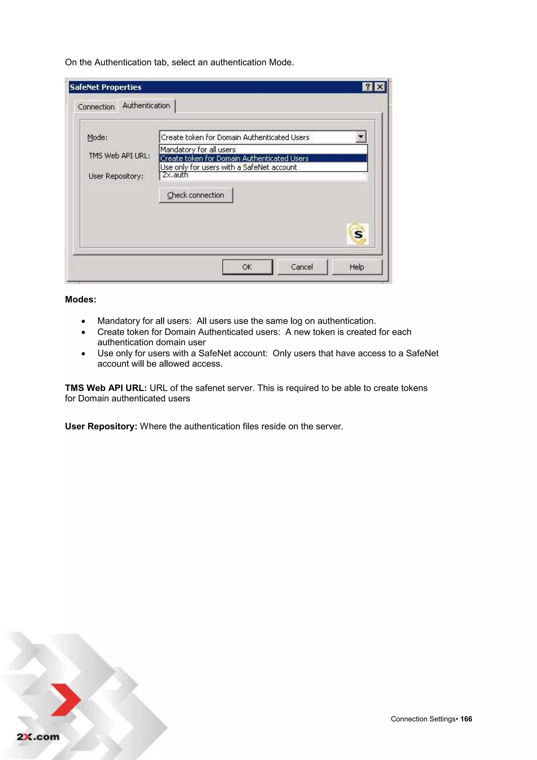 On the Authentication tab, select an authentication Mode.




Modes:

        Mandatory for all users: All users use the same log on authentication.
        Create token for Domain Authenticated users: A new token is created for each
         authentication domain user
        Use only for users with a SafeNet account: Only users that have access to a SafeNet
         account will be allowed access.

TMS Web API URL: URL of the safenet server. This is required to be able to create tokens
for Domain authenticated users


User Repository: Where the authentication files reside on the server.




                                                                                Connection Settings• 166
 