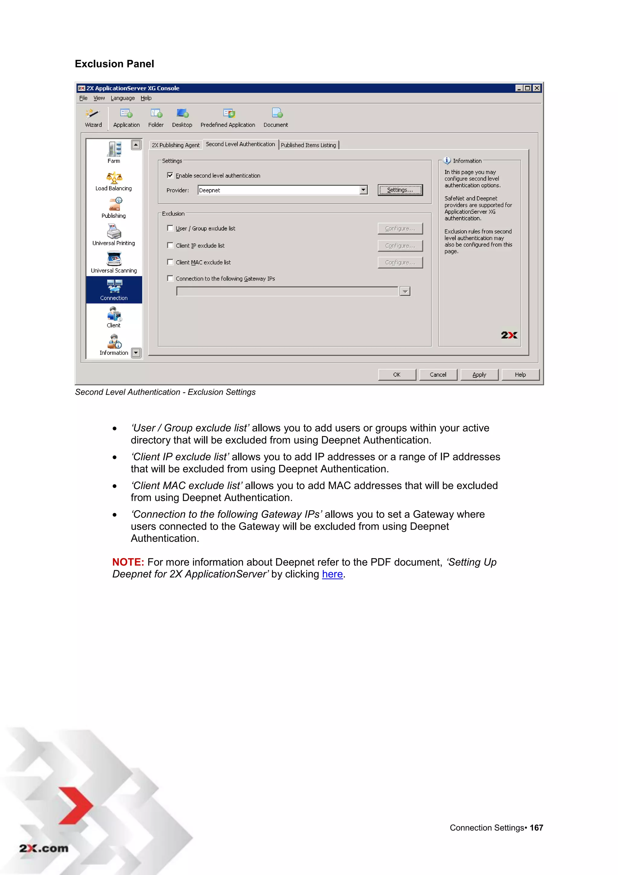 Exclusion Panel




Second Level Authentication - Exclusion Settings



             ‘User / Group exclude list’ allows you to add users or groups within your active
              directory that will be excluded from using Deepnet Authentication.
             ‘Client IP exclude list’ allows you to add IP addresses or a range of IP addresses
              that will be excluded from using Deepnet Authentication.
             ‘Client MAC exclude list’ allows you to add MAC addresses that will be excluded
              from using Deepnet Authentication.
             ‘Connection to the following Gateway IPs’ allows you to set a Gateway where
              users connected to the Gateway will be excluded from using Deepnet
              Authentication.

         NOTE: For more information about Deepnet refer to the PDF document, ‘Setting Up
         Deepnet for 2X ApplicationServer’ by clicking here.




                                                                                     Connection Settings• 167
 