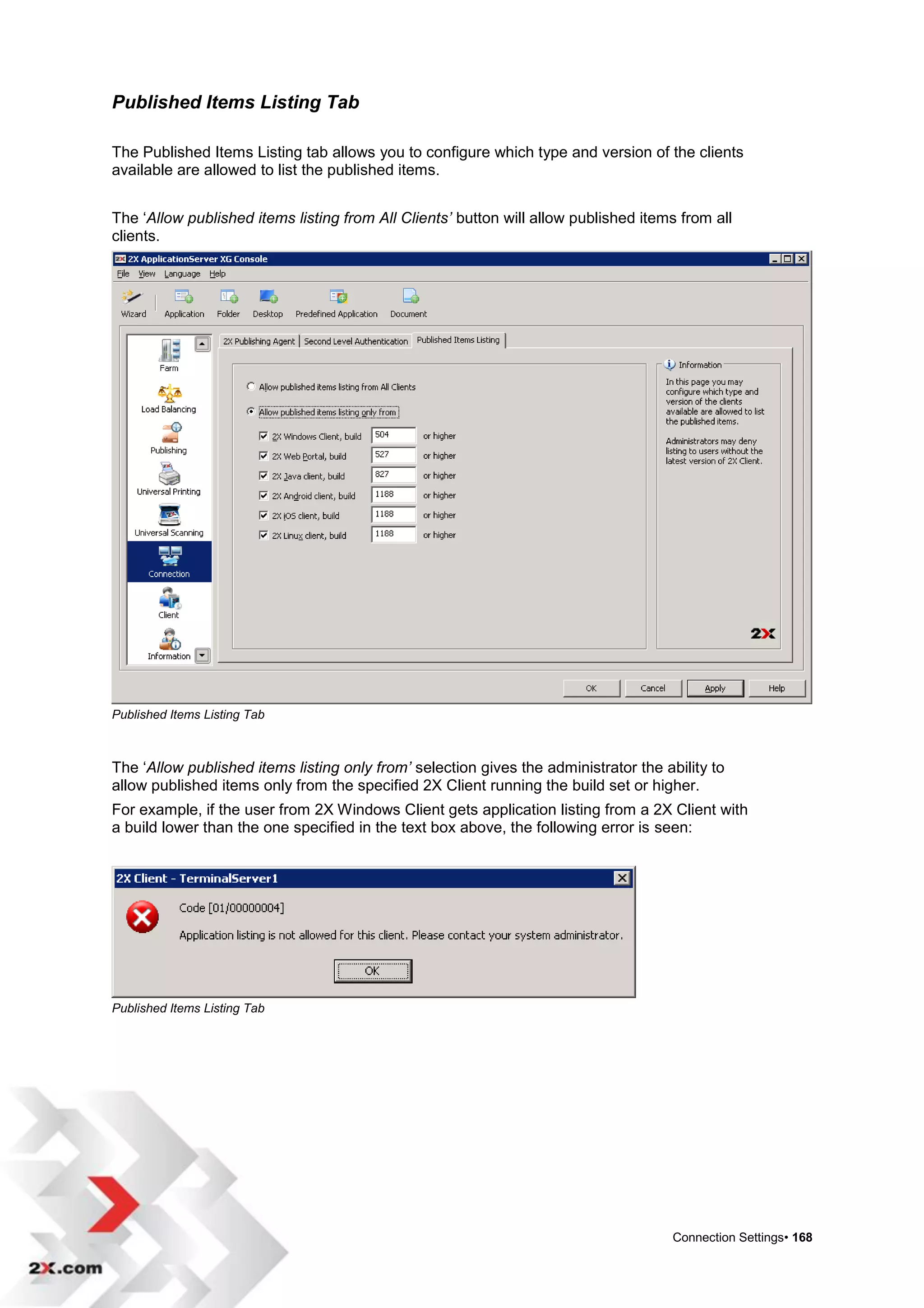 Published Items Listing Tab

The Published Items Listing tab allows you to configure which type and version of the clients
available are allowed to list the published items.


The „Allow published items listing from All Clients’ button will allow published items from all
clients.




Published Items Listing Tab



The „Allow published items listing only from’ selection gives the administrator the ability to
allow published items only from the specified 2X Client running the build set or higher.
For example, if the user from 2X Windows Client gets application listing from a 2X Client with
a build lower than the one specified in the text box above, the following error is seen:




Published Items Listing Tab




                                                                                      Connection Settings• 168
 
