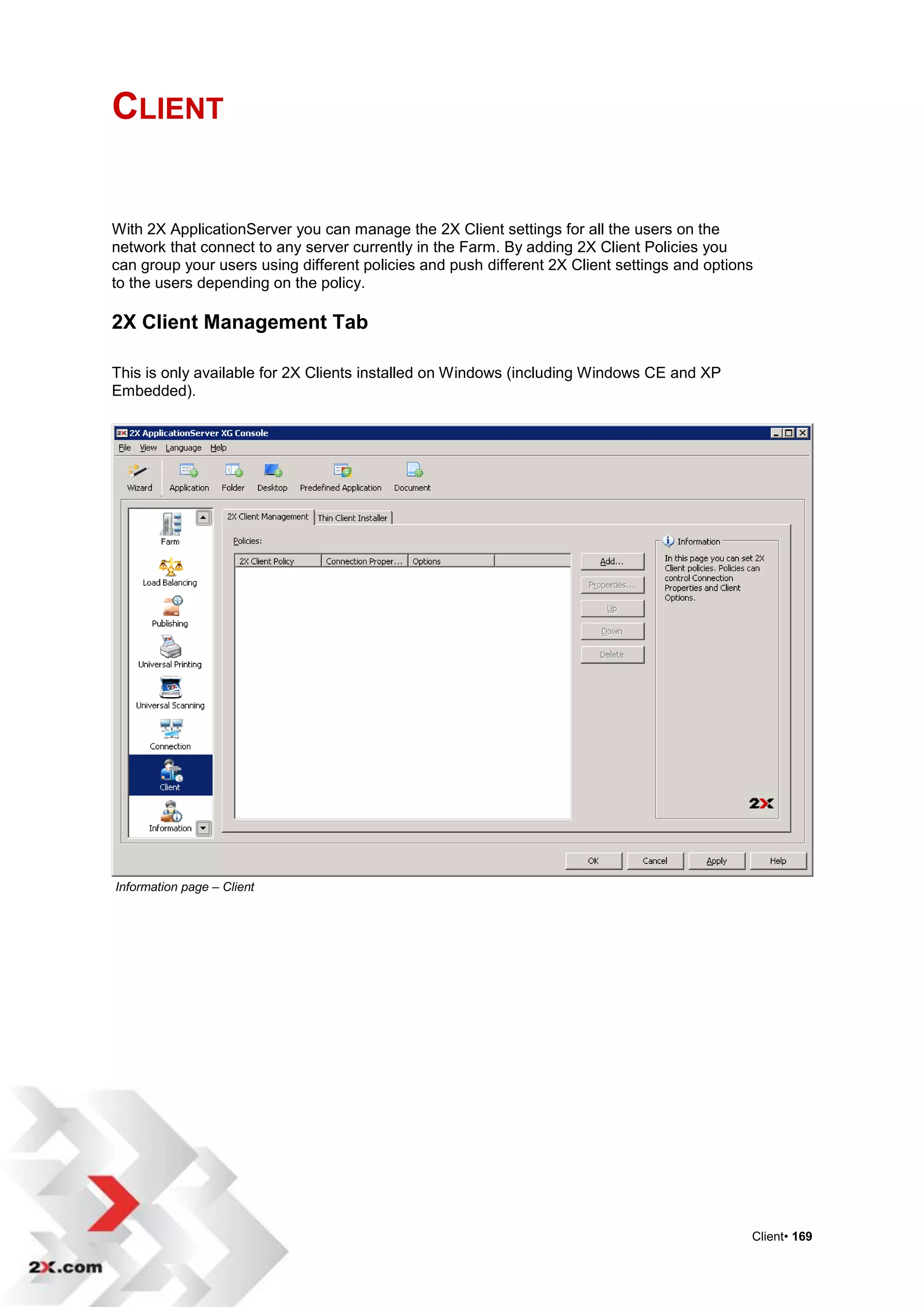 CLIENT


With 2X ApplicationServer you can manage the 2X Client settings for all the users on the
network that connect to any server currently in the Farm. By adding 2X Client Policies you
can group your users using different policies and push different 2X Client settings and options
to the users depending on the policy.

2X Client Management Tab

This is only available for 2X Clients installed on Windows (including Windows CE and XP
Embedded).




Information page – Client




                                                                                              Client• 169
 