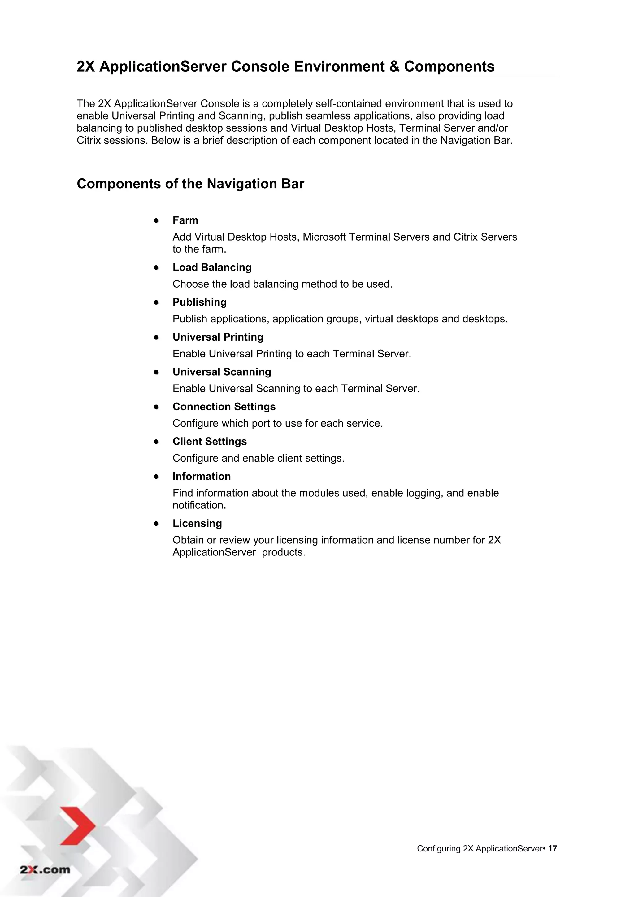 2X ApplicationServer Console Environment & Components

The 2X ApplicationServer Console is a completely self-contained environment that is used to
enable Universal Printing and Scanning, publish seamless applications, also providing load
balancing to published desktop sessions and Virtual Desktop Hosts, Terminal Server and/or
Citrix sessions. Below is a brief description of each component located in the Navigation Bar.



Components of the Navigation Bar

                   Farm
                    Add Virtual Desktop Hosts, Microsoft Terminal Servers and Citrix Servers
                    to the farm.
                   Load Balancing
                    Choose the load balancing method to be used.
                   Publishing
                    Publish applications, application groups, virtual desktops and desktops.
                   Universal Printing
                    Enable Universal Printing to each Terminal Server.
                   Universal Scanning
                    Enable Universal Scanning to each Terminal Server.
                   Connection Settings
                    Configure which port to use for each service.
                   Client Settings
                    Configure and enable client settings.
                   Information
                    Find information about the modules used, enable logging, and enable
                    notification.
                   Licensing
                    Obtain or review your licensing information and license number for 2X
                    ApplicationServer products.




                                                                         Configuring 2X ApplicationServer• 17
 