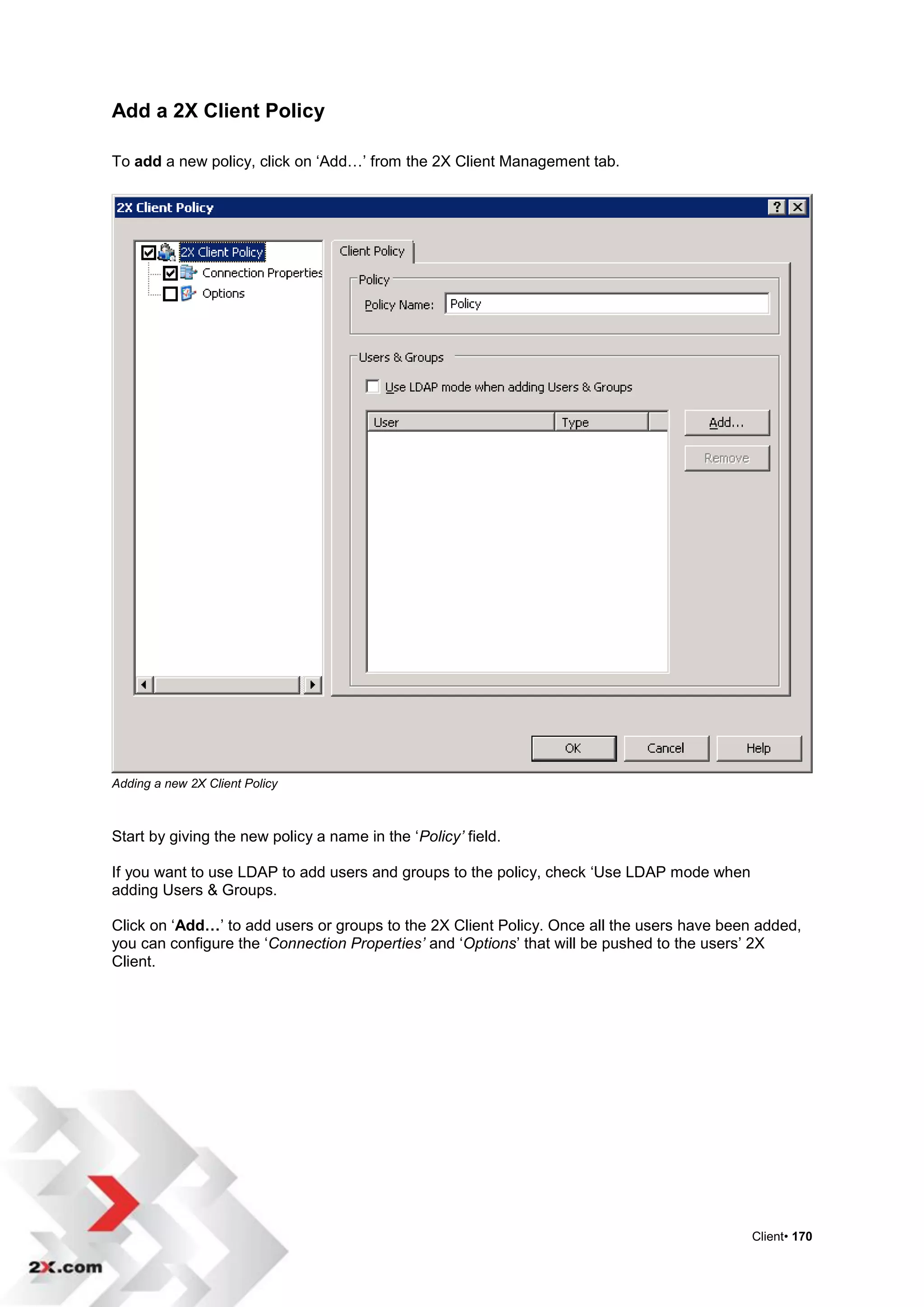 Add a 2X Client Policy

To add a new policy, click on „Add…‟ from the 2X Client Management tab.




Adding a new 2X Client Policy



Start by giving the new policy a name in the „Policy’ field.

If you want to use LDAP to add users and groups to the policy, check „Use LDAP mode when
adding Users & Groups.

Click on „Add…‟ to add users or groups to the 2X Client Policy. Once all the users have been added,
you can configure the „Connection Properties’ and „Options‟ that will be pushed to the users‟ 2X
Client.




                                                                                           Client• 170
 