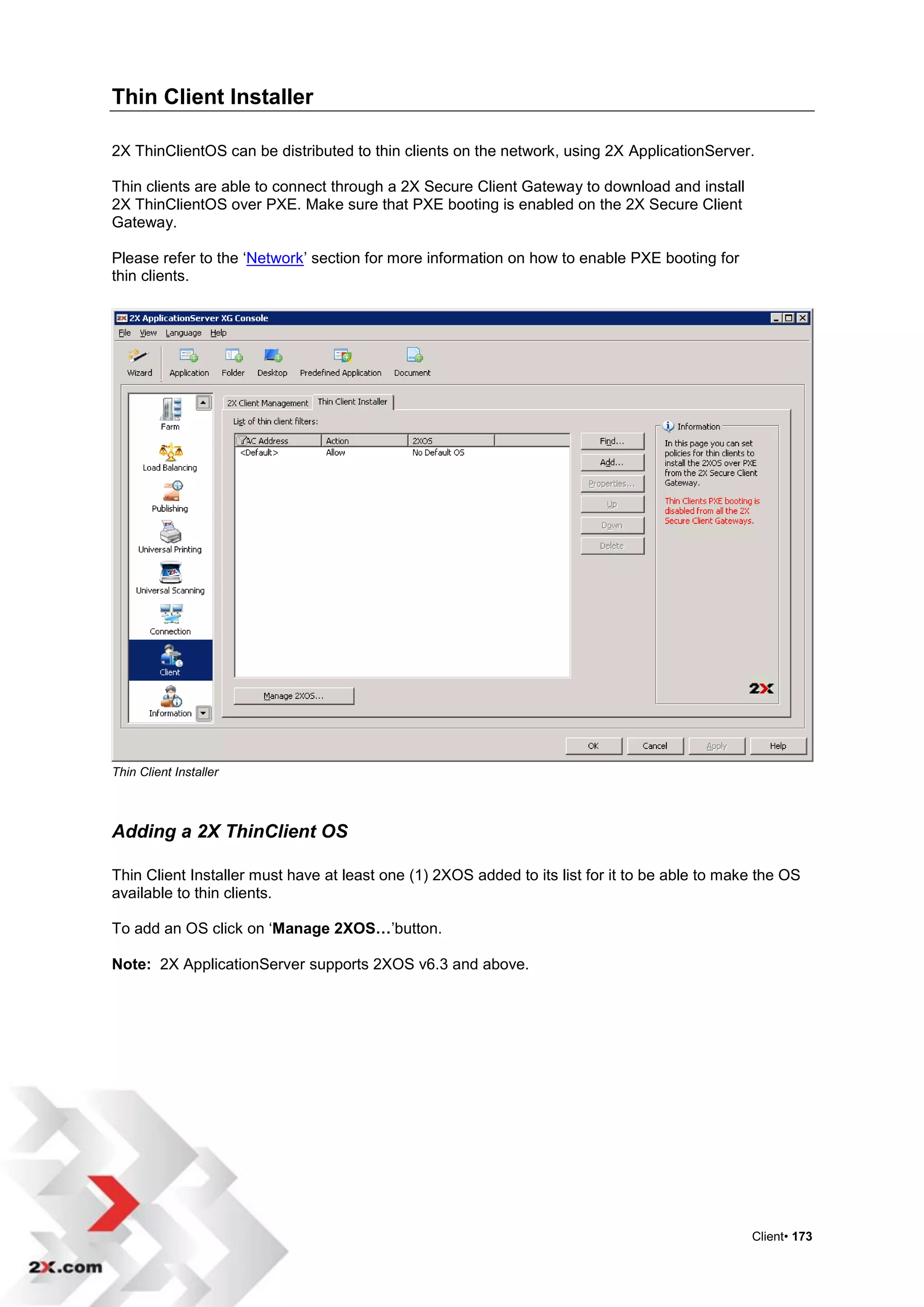 Thin Client Installer

2X ThinClientOS can be distributed to thin clients on the network, using 2X ApplicationServer.

Thin clients are able to connect through a 2X Secure Client Gateway to download and install
2X ThinClientOS over PXE. Make sure that PXE booting is enabled on the 2X Secure Client
Gateway.

Please refer to the „Network‟ section for more information on how to enable PXE booting for
thin clients.




Thin Client Installer



Adding a 2X ThinClient OS

Thin Client Installer must have at least one (1) 2XOS added to its list for it to be able to make the OS
available to thin clients.

To add an OS click on „Manage 2XOS…‟button.

Note: 2X ApplicationServer supports 2XOS v6.3 and above.




                                                                                                Client• 173
 