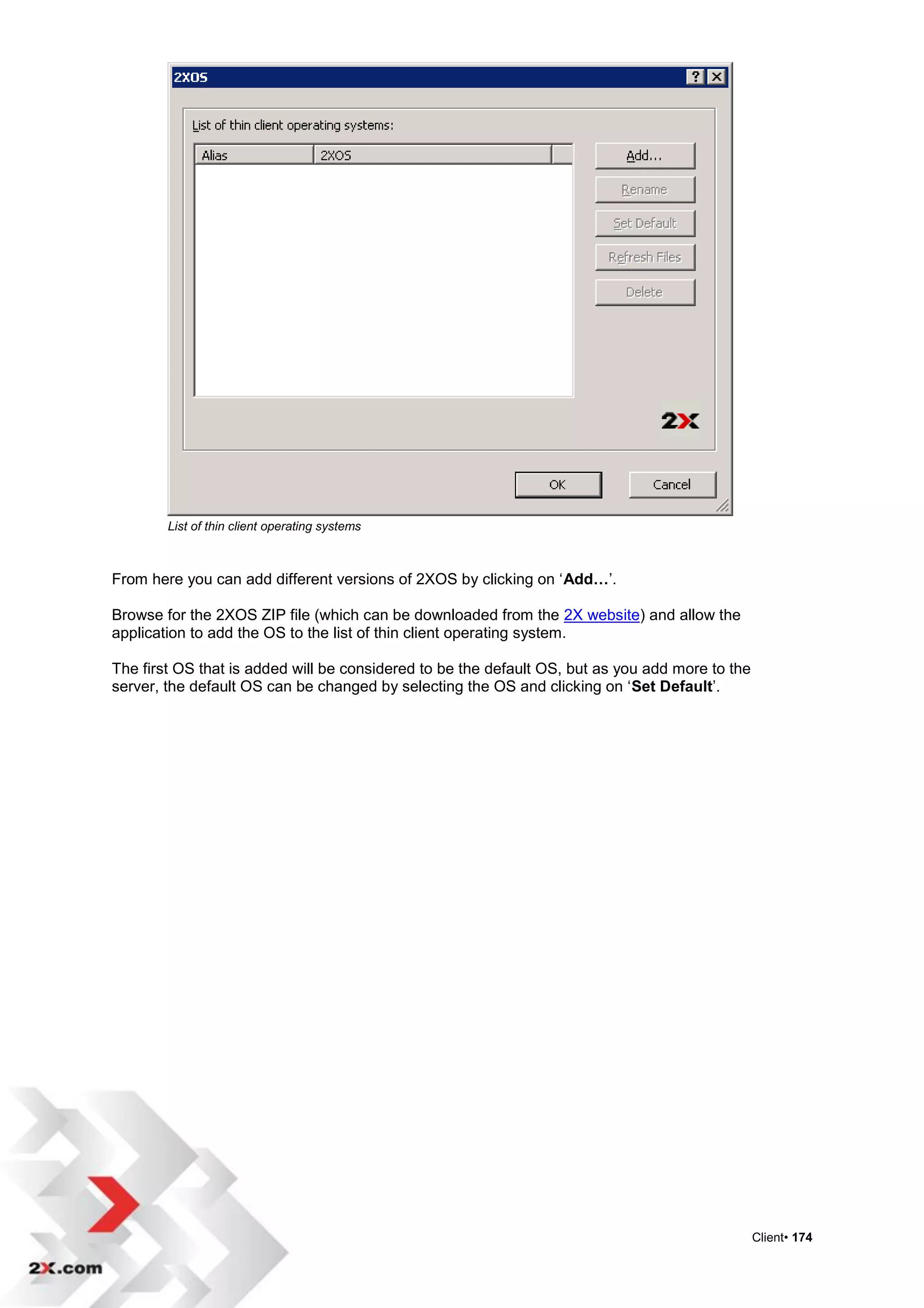List of thin client operating systems



From here you can add different versions of 2XOS by clicking on „Add…‟.

Browse for the 2XOS ZIP file (which can be downloaded from the 2X website) and allow the
application to add the OS to the list of thin client operating system.

The first OS that is added will be considered to be the default OS, but as you add more to the
server, the default OS can be changed by selecting the OS and clicking on „Set Default‟.




                                                                                                 Client• 174
 