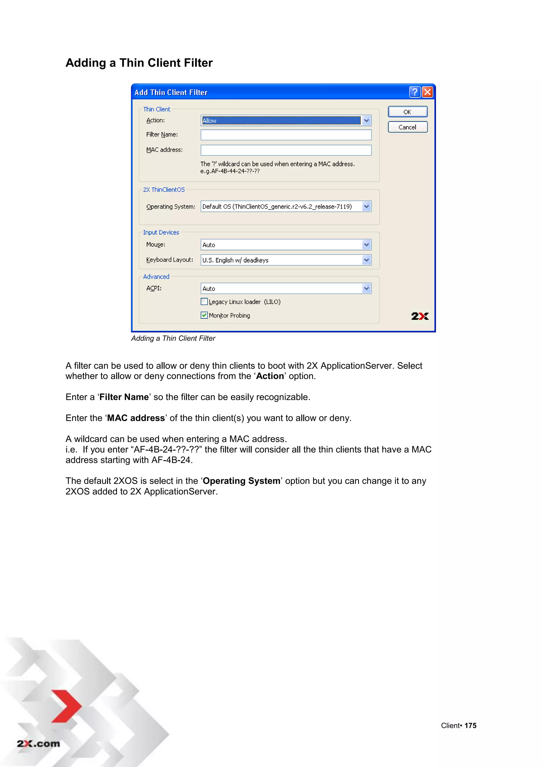 Adding a Thin Client Filter




                 Adding a Thin Client Filter


A filter can be used to allow or deny thin clients to boot with 2X ApplicationServer. Select
whether to allow or deny connections from the „Action‟ option.

Enter a „Filter Name‟ so the filter can be easily recognizable.

Enter the „MAC address‟ of the thin client(s) you want to allow or deny.

A wildcard can be used when entering a MAC address.
i.e. If you enter “AF-4B-24-??-??” the filter will consider all the thin clients that have a MAC
address starting with AF-4B-24.

The default 2XOS is select in the „Operating System‟ option but you can change it to any
2XOS added to 2X ApplicationServer.




                                                                                                   Client• 175
 