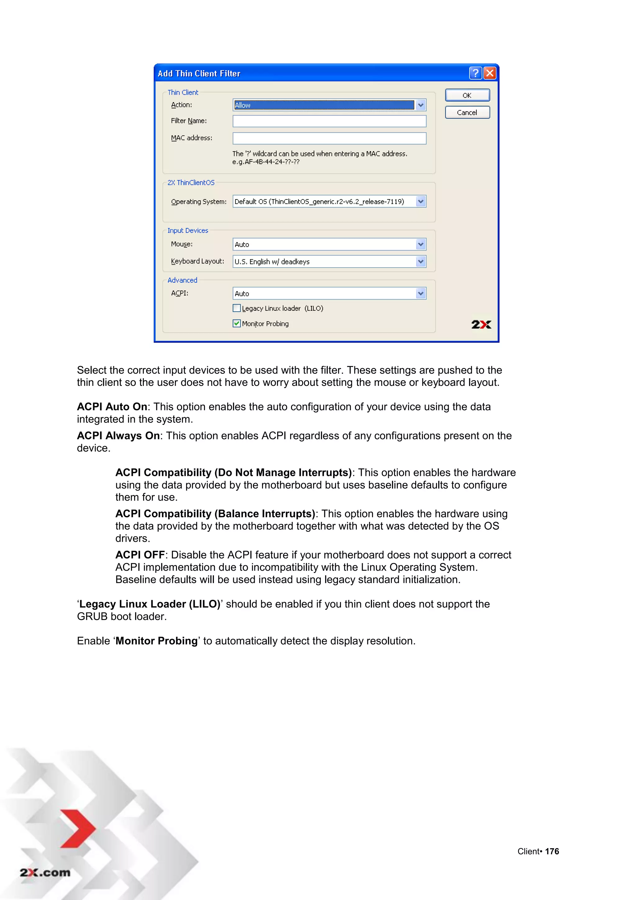 Select the correct input devices to be used with the filter. These settings are pushed to the
thin client so the user does not have to worry about setting the mouse or keyboard layout.

ACPI Auto On: This option enables the auto configuration of your device using the data
integrated in the system.
ACPI Always On: This option enables ACPI regardless of any configurations present on the
device.

        ACPI Compatibility (Do Not Manage Interrupts): This option enables the hardware
        using the data provided by the motherboard but uses baseline defaults to configure
        them for use.
        ACPI Compatibility (Balance Interrupts): This option enables the hardware using
        the data provided by the motherboard together with what was detected by the OS
        drivers.
        ACPI OFF: Disable the ACPI feature if your motherboard does not support a correct
        ACPI implementation due to incompatibility with the Linux Operating System.
        Baseline defaults will be used instead using legacy standard initialization.

„Legacy Linux Loader (LILO)‟ should be enabled if you thin client does not support the
GRUB boot loader.

Enable „Monitor Probing‟ to automatically detect the display resolution.




                                                                                                Client• 176
 