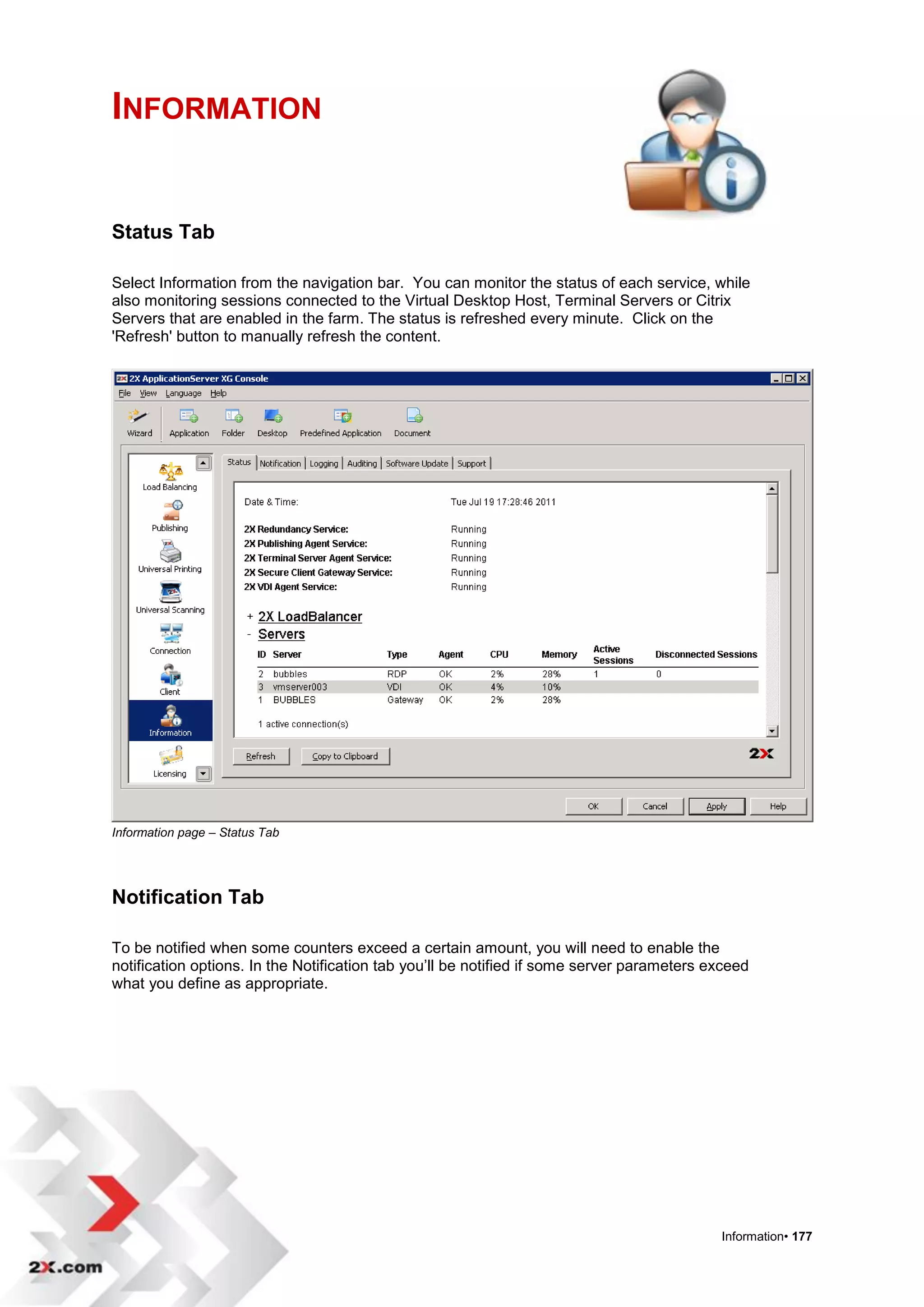 INFORMATION


Status Tab

Select Information from the navigation bar. You can monitor the status of each service, while
also monitoring sessions connected to the Virtual Desktop Host, Terminal Servers or Citrix
Servers that are enabled in the farm. The status is refreshed every minute. Click on the
'Refresh' button to manually refresh the content.




Information page – Status Tab




Notification Tab

To be notified when some counters exceed a certain amount, you will need to enable the
notification options. In the Notification tab you‟ll be notified if some server parameters exceed
what you define as appropriate.




                                                                                            Information• 177
 