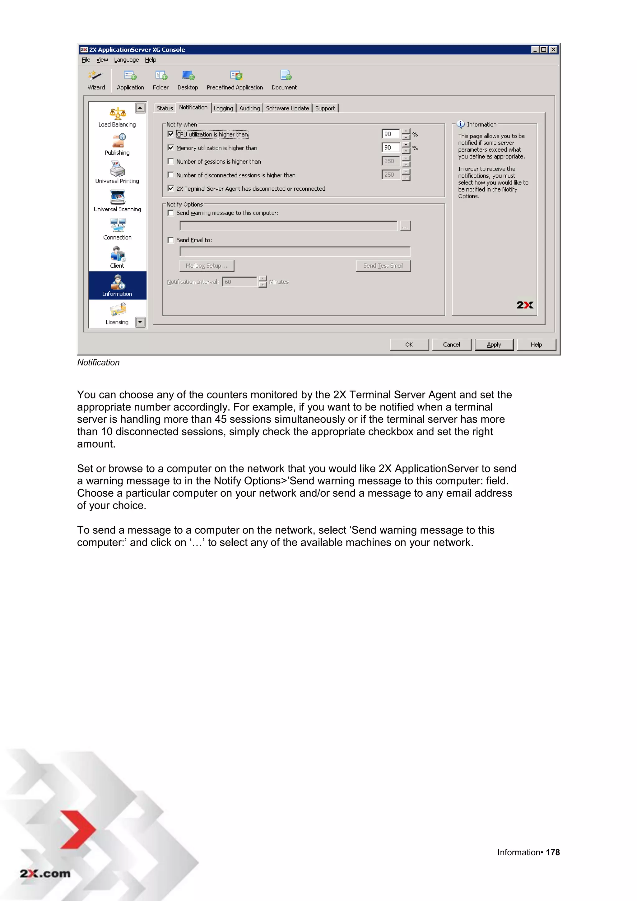 Notification


You can choose any of the counters monitored by the 2X Terminal Server Agent and set the
appropriate number accordingly. For example, if you want to be notified when a terminal
server is handling more than 45 sessions simultaneously or if the terminal server has more
than 10 disconnected sessions, simply check the appropriate checkbox and set the right
amount.

Set or browse to a computer on the network that you would like 2X ApplicationServer to send
a warning message to in the Notify Options>‟Send warning message to this computer: field.
Choose a particular computer on your network and/or send a message to any email address
of your choice.

To send a message to a computer on the network, select „Send warning message to this
computer:‟ and click on „…‟ to select any of the available machines on your network.




                                                                                       Information• 178
 