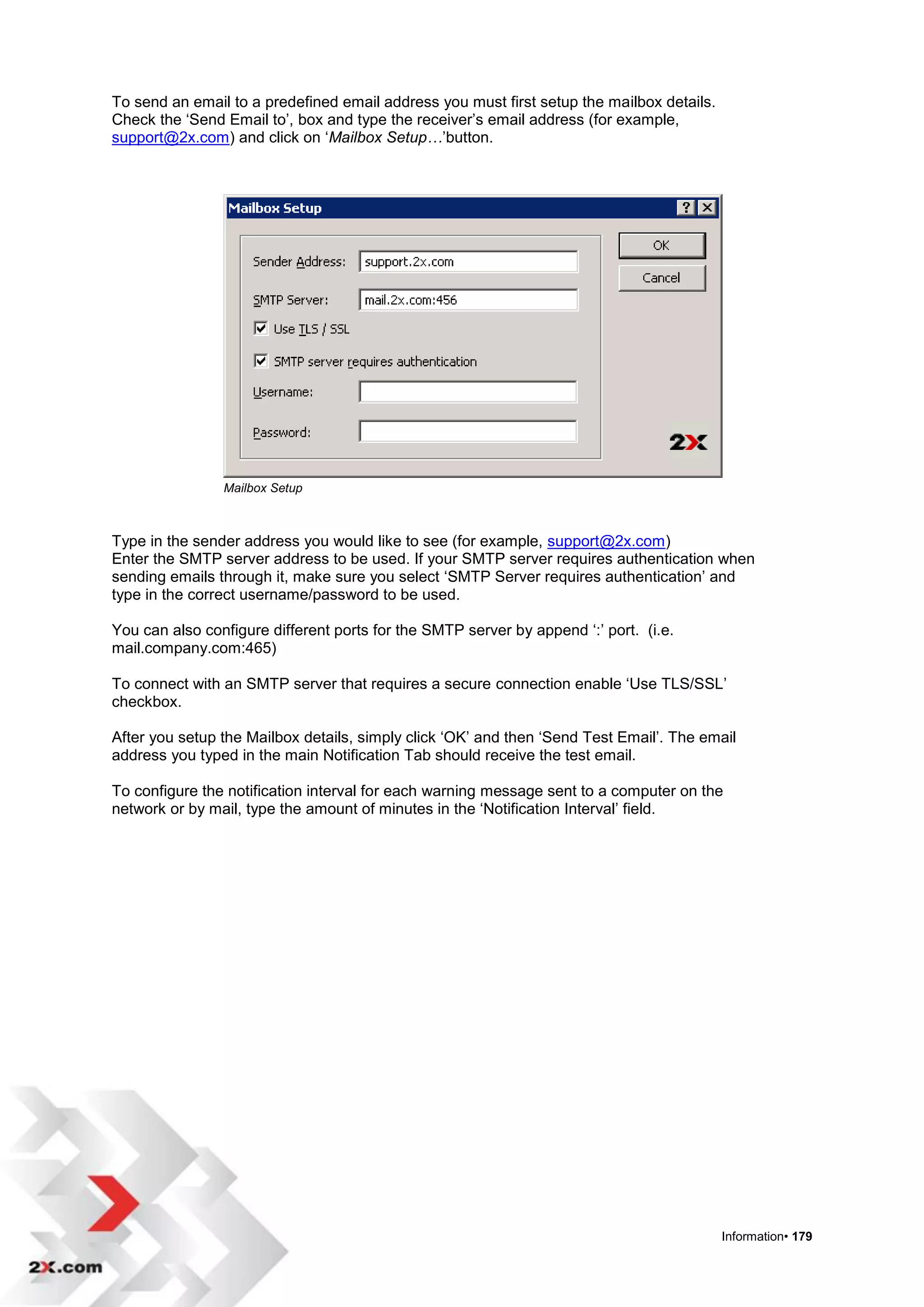 To send an email to a predefined email address you must first setup the mailbox details.
Check the „Send Email to‟, box and type the receiver‟s email address (for example,
support@2x.com) and click on „Mailbox Setup…‟button.




                Mailbox Setup



Type in the sender address you would like to see (for example, support@2x.com)
Enter the SMTP server address to be used. If your SMTP server requires authentication when
sending emails through it, make sure you select „SMTP Server requires authentication‟ and
type in the correct username/password to be used.

You can also configure different ports for the SMTP server by append „:‟ port. (i.e.
mail.company.com:465)

To connect with an SMTP server that requires a secure connection enable „Use TLS/SSL‟
checkbox.

After you setup the Mailbox details, simply click „OK‟ and then „Send Test Email‟. The email
address you typed in the main Notification Tab should receive the test email.

To configure the notification interval for each warning message sent to a computer on the
network or by mail, type the amount of minutes in the „Notification Interval‟ field.




                                                                                           Information• 179
 
