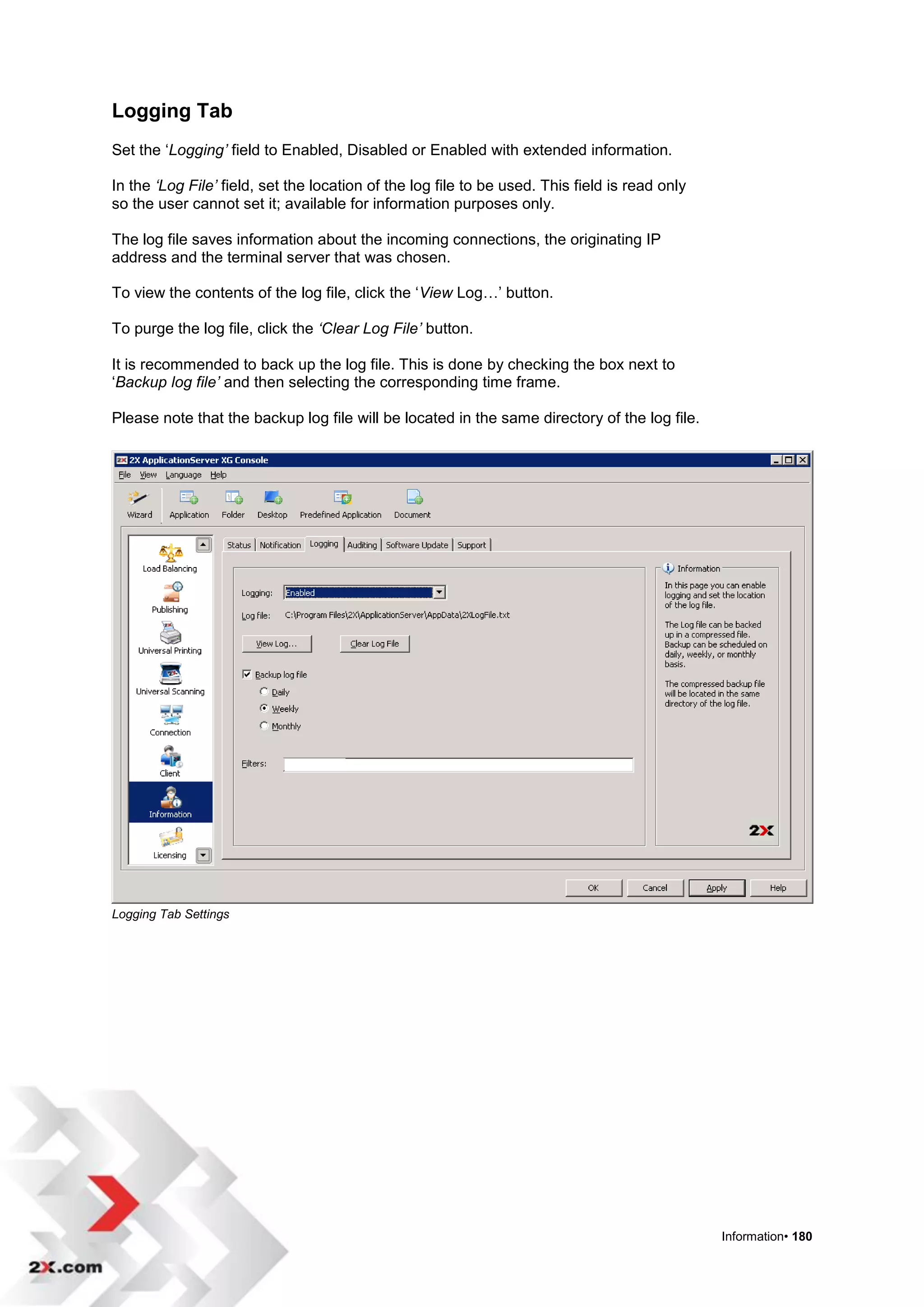 Logging Tab
Set the „Logging’ field to Enabled, Disabled or Enabled with extended information.

In the ‘Log File’ field, set the location of the log file to be used. This field is read only
so the user cannot set it; available for information purposes only.

The log file saves information about the incoming connections, the originating IP
address and the terminal server that was chosen.

To view the contents of the log file, click the „View Log…‟ button.

To purge the log file, click the ‘Clear Log File’ button.

It is recommended to back up the log file. This is done by checking the box next to
„Backup log file’ and then selecting the corresponding time frame.

Please note that the backup log file will be located in the same directory of the log file.




Logging Tab Settings




                                                                                                Information• 180
 