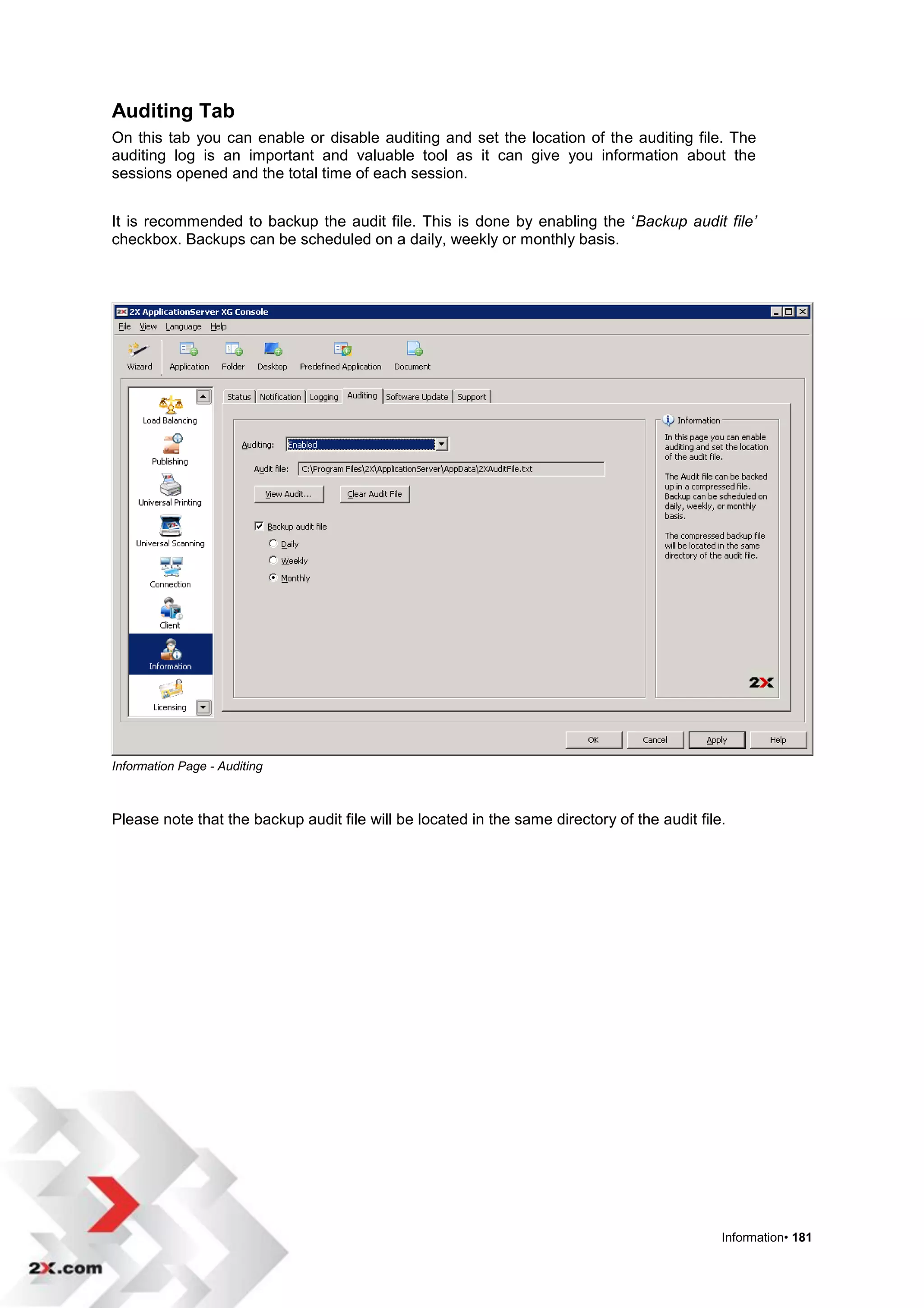 Auditing Tab
On this tab you can enable or disable auditing and set the location of the auditing file. The
auditing log is an important and valuable tool as it can give you information about the
sessions opened and the total time of each session.


It is recommended to backup the audit file. This is done by enabling the „Backup audit file’
checkbox. Backups can be scheduled on a daily, weekly or monthly basis.




Information Page - Auditing



Please note that the backup audit file will be located in the same directory of the audit file.




                                                                                              Information• 181
 