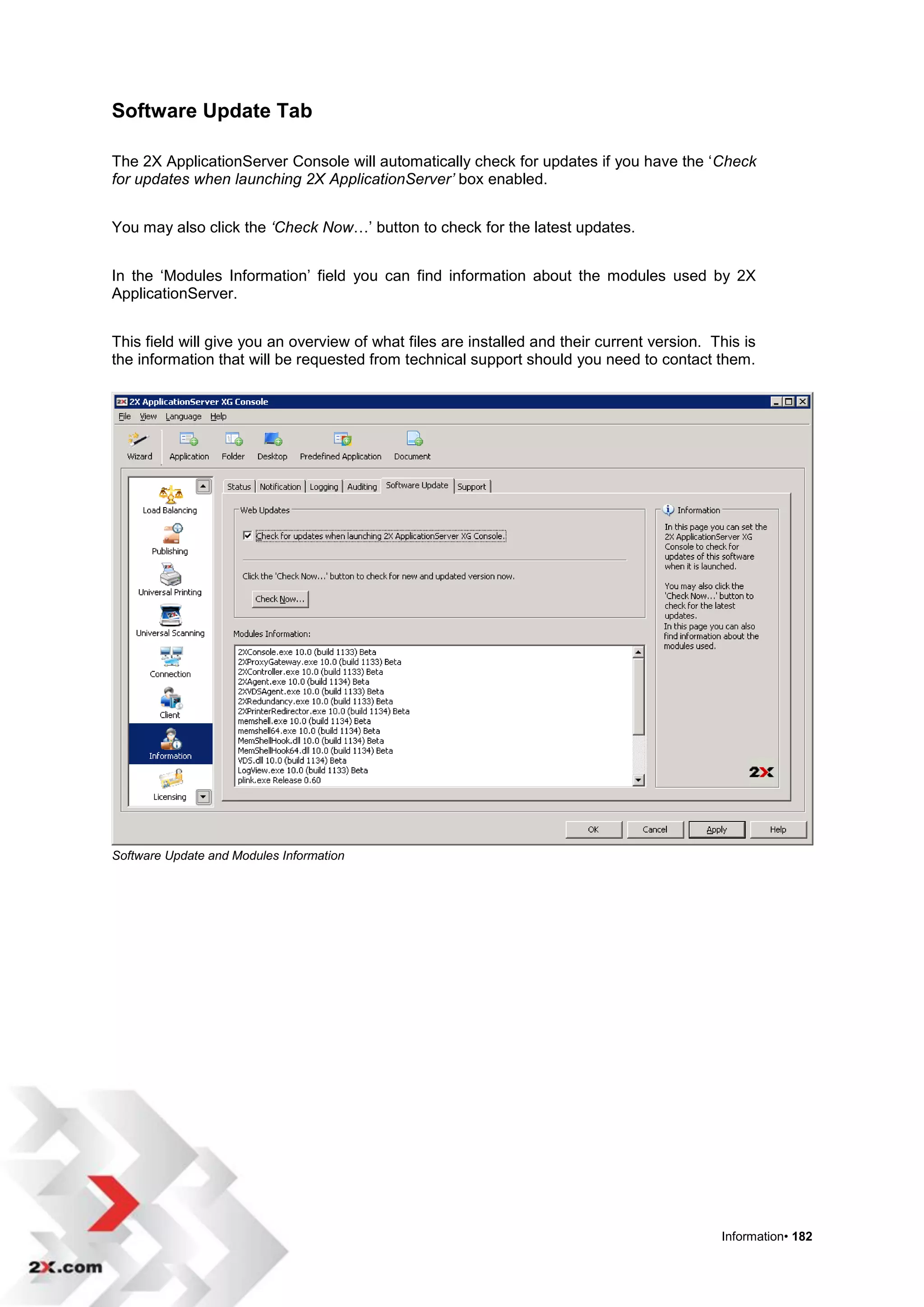 Software Update Tab

The 2X ApplicationServer Console will automatically check for updates if you have the „Check
for updates when launching 2X ApplicationServer’ box enabled.


You may also click the ‘Check Now…‟ button to check for the latest updates.


In the „Modules Information‟ field you can find information about the modules used by 2X
ApplicationServer.


This field will give you an overview of what files are installed and their current version. This is
the information that will be requested from technical support should you need to contact them.




Software Update and Modules Information




                                                                                             Information• 182
 