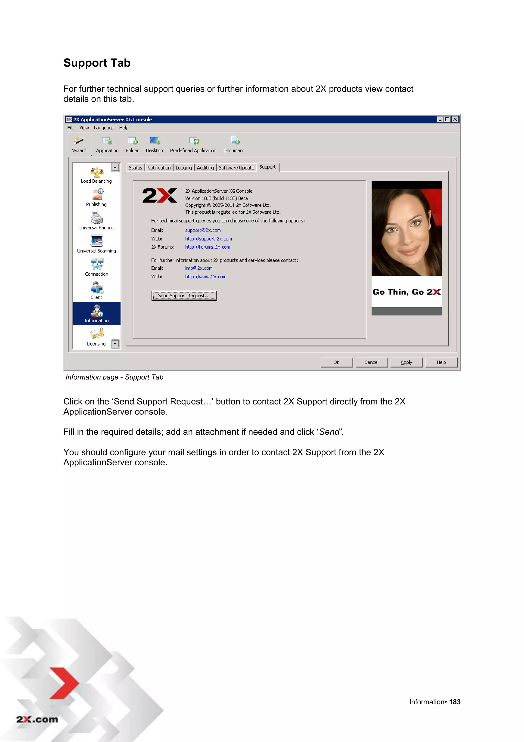 Support Tab

For further technical support queries or further information about 2X products view contact
details on this tab.




Information page - Support Tab


Click on the „Send Support Request…‟ button to contact 2X Support directly from the 2X
ApplicationServer console.

Fill in the required details; add an attachment if needed and click „Send’.

You should configure your mail settings in order to contact 2X Support from the 2X
ApplicationServer console.




                                                                                         Information• 183
 