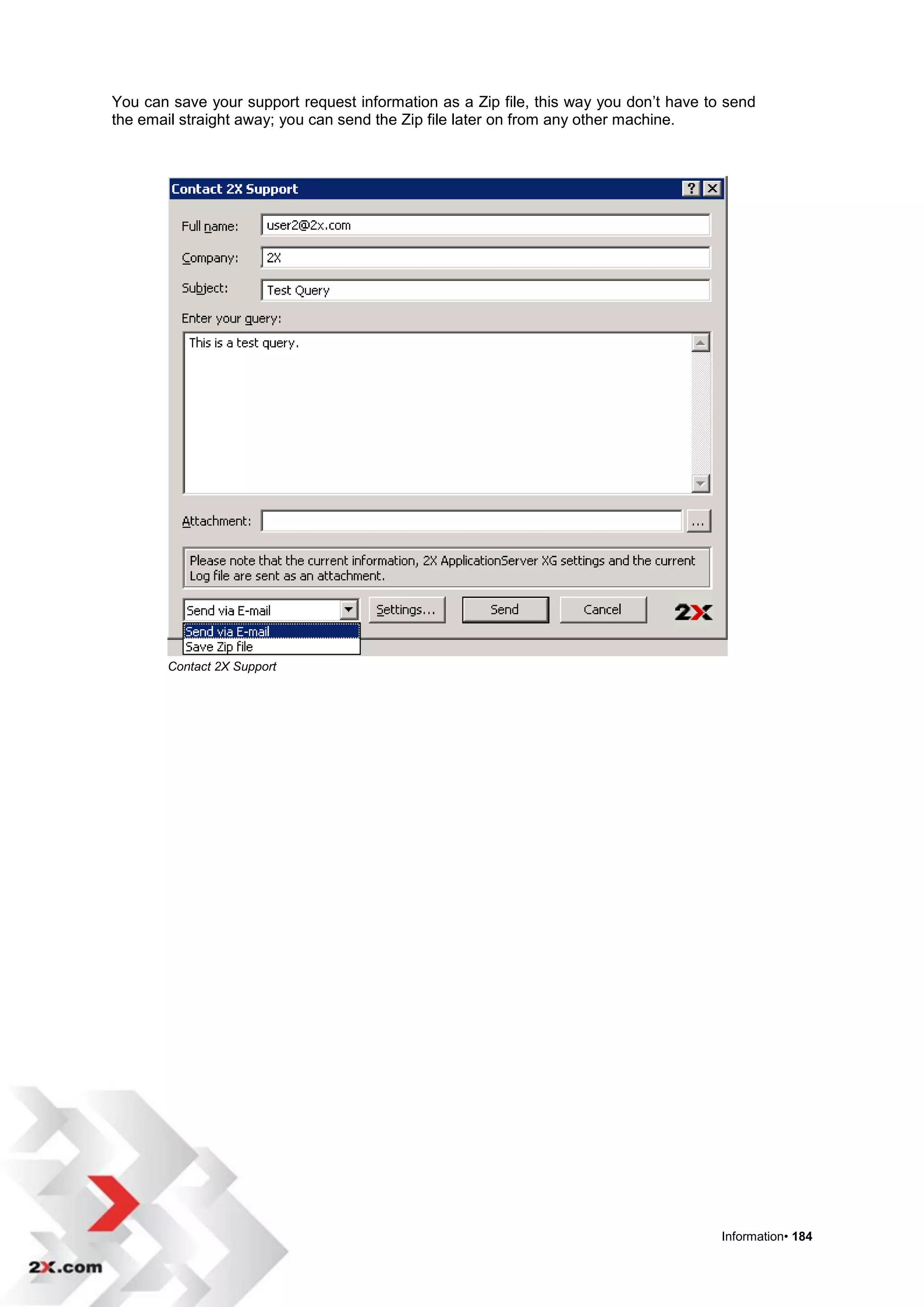 You can save your support request information as a Zip file, this way you don‟t have to send
the email straight away; you can send the Zip file later on from any other machine.




       Contact 2X Support




                                                                                       Information• 184
 