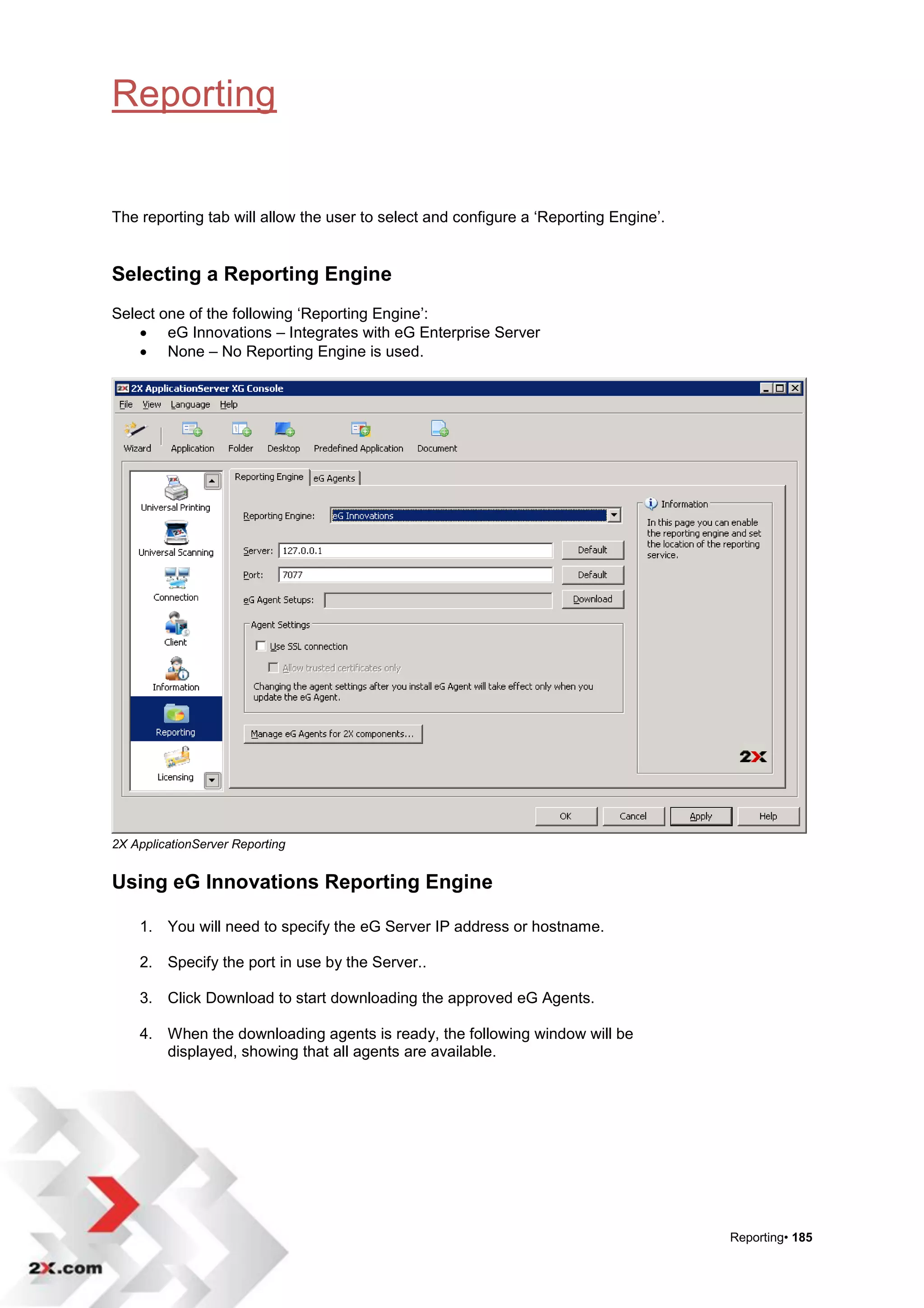 Reporting


The reporting tab will allow the user to select and configure a „Reporting Engine‟.


Selecting a Reporting Engine
Select one of the following „Reporting Engine‟:
     eG Innovations – Integrates with eG Enterprise Server
     None – No Reporting Engine is used.




2X ApplicationServer Reporting


Using eG Innovations Reporting Engine

    1. You will need to specify the eG Server IP address or hostname.

    2. Specify the port in use by the Server..

    3. Click Download to start downloading the approved eG Agents.

    4. When the downloading agents is ready, the following window will be
       displayed, showing that all agents are available.




                                                                                      Reporting• 185
 
