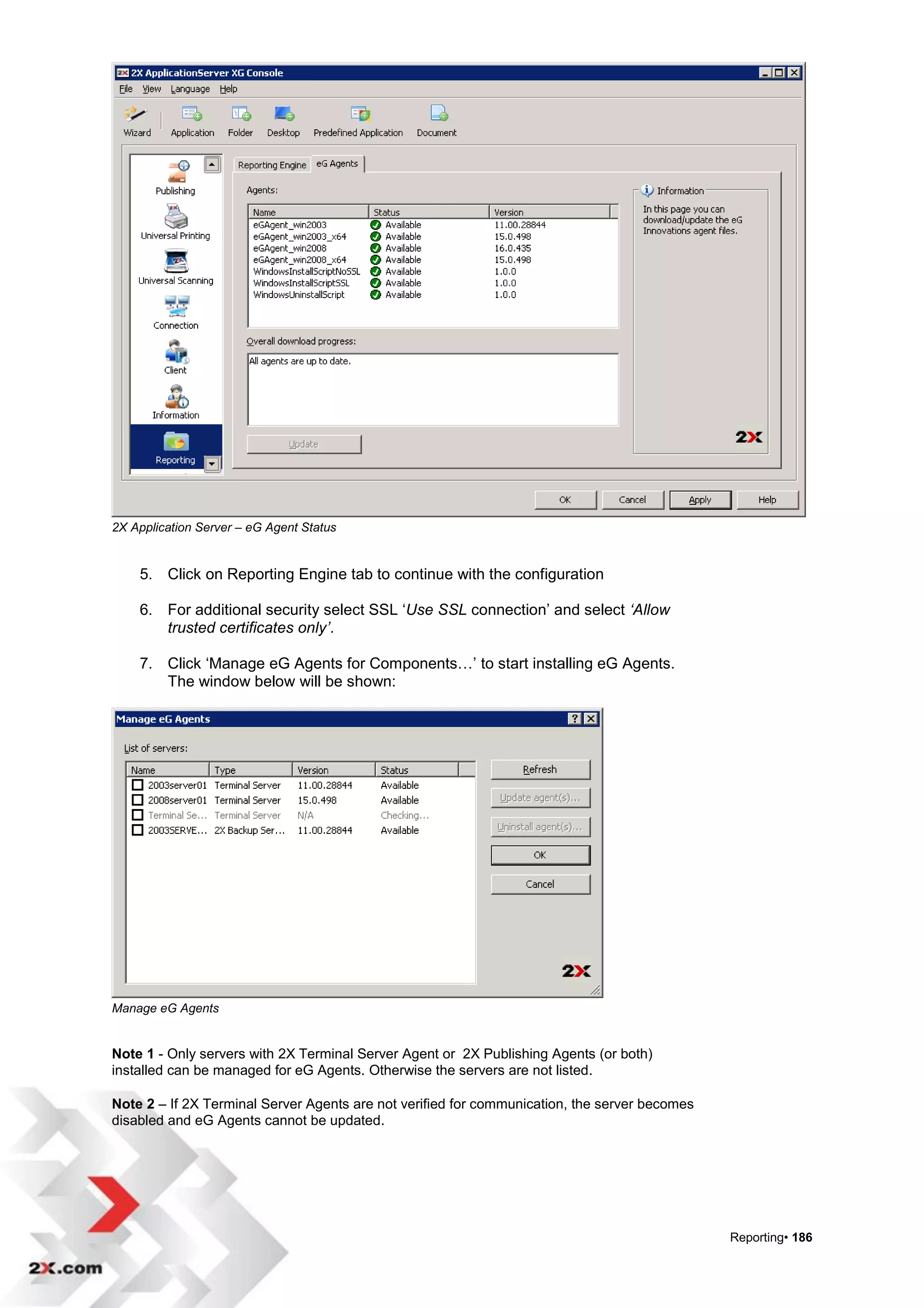 2X Application Server – eG Agent Status


    5. Click on Reporting Engine tab to continue with the configuration

    6. For additional security select SSL „Use SSL connection‟ and select ‘Allow
       trusted certificates only’.

    7. Click „Manage eG Agents for Components…‟ to start installing eG Agents.
       The window below will be shown:




Manage eG Agents


Note 1 - Only servers with 2X Terminal Server Agent or 2X Publishing Agents (or both)
installed can be managed for eG Agents. Otherwise the servers are not listed.

Note 2 – If 2X Terminal Server Agents are not verified for communication, the server becomes
disabled and eG Agents cannot be updated.




                                                                                               Reporting• 186
 