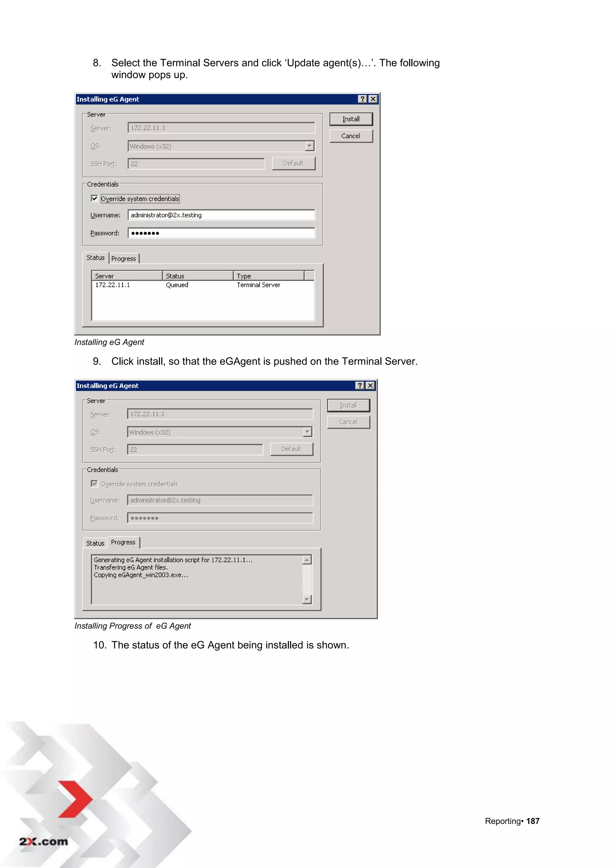 8. Select the Terminal Servers and click „Update agent(s)…‟. The following
        window pops up.




Installing eG Agent

     9. Click install, so that the eGAgent is pushed on the Terminal Server.




Installing Progress of eG Agent

     10. The status of the eG Agent being installed is shown.




                                                                                  Reporting• 187
 