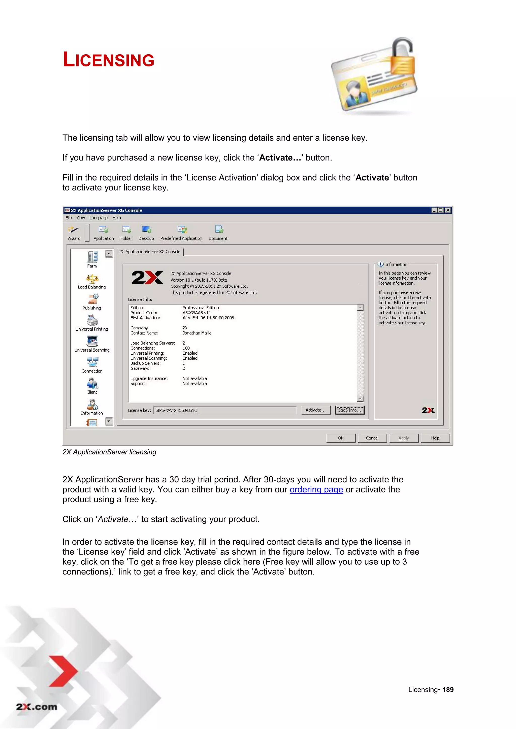 LICENSING


The licensing tab will allow you to view licensing details and enter a license key.

If you have purchased a new license key, click the „Activate…‟ button.

Fill in the required details in the „License Activation‟ dialog box and click the „Activate‟ button
to activate your license key.




2X ApplicationServer licensing



2X ApplicationServer has a 30 day trial period. After 30-days you will need to activate the
product with a valid key. You can either buy a key from our ordering page or activate the
product using a free key.

Click on „Activate…‟ to start activating your product.

In order to activate the license key, fill in the required contact details and type the license in
the „License key‟ field and click „Activate‟ as shown in the figure below. To activate with a free
key, click on the „To get a free key please click here (Free key will allow you to use up to 3
connections).‟ link to get a free key, and click the „Activate‟ button.




                                                                                                Licensing• 189
 