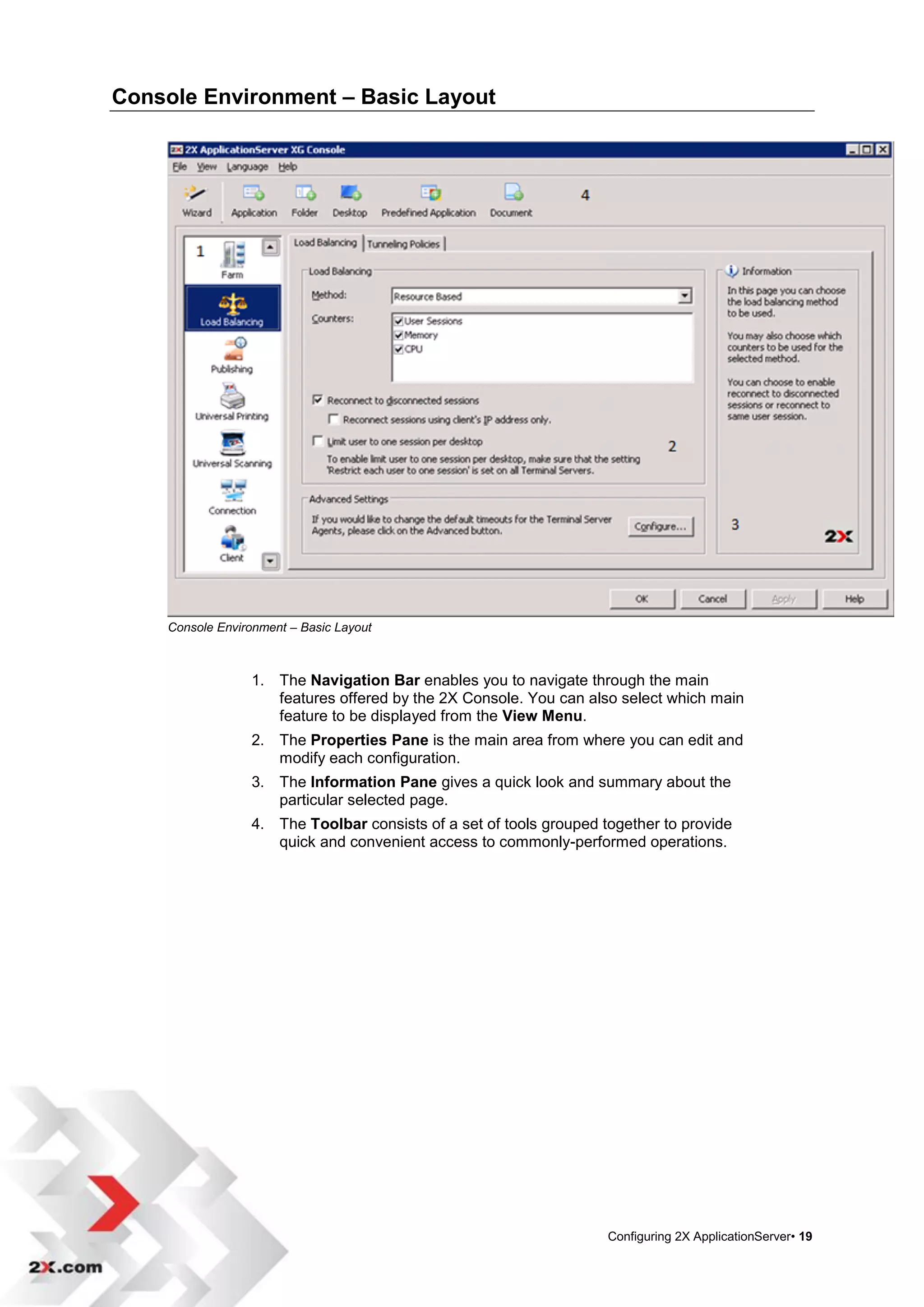 Console Environment – Basic Layout




    Console Environment – Basic Layout



                 1. The Navigation Bar enables you to navigate through the main
                    features offered by the 2X Console. You can also select which main
                    feature to be displayed from the View Menu.
                 2. The Properties Pane is the main area from where you can edit and
                    modify each configuration.
                 3. The Information Pane gives a quick look and summary about the
                    particular selected page.
                 4. The Toolbar consists of a set of tools grouped together to provide
                    quick and convenient access to commonly-performed operations.




                                                                    Configuring 2X ApplicationServer• 19
 