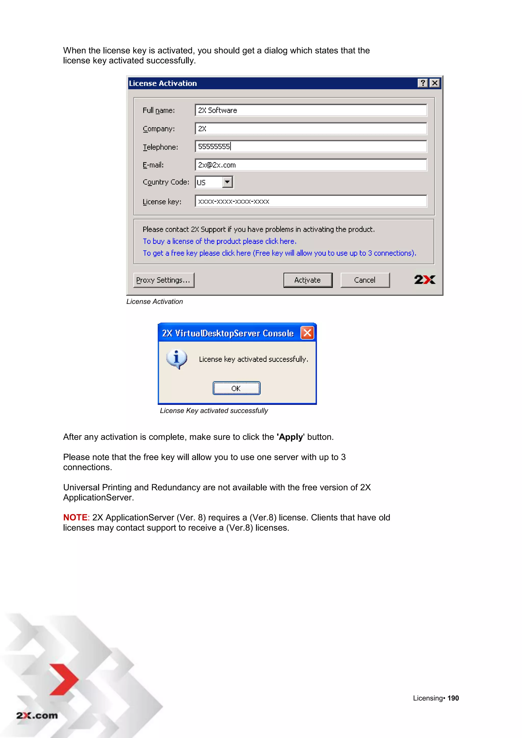 When the license key is activated, you should get a dialog which states that the
license key activated successfully.




                License Activation




                          License Key activated successfully


After any activation is complete, make sure to click the 'Apply' button.

Please note that the free key will allow you to use one server with up to 3
connections.

Universal Printing and Redundancy are not available with the free version of 2X
ApplicationServer.

NOTE: 2X ApplicationServer (Ver. 8) requires a (Ver.8) license. Clients that have old
licenses may contact support to receive a (Ver.8) licenses.




                                                                                        Licensing• 190
 
