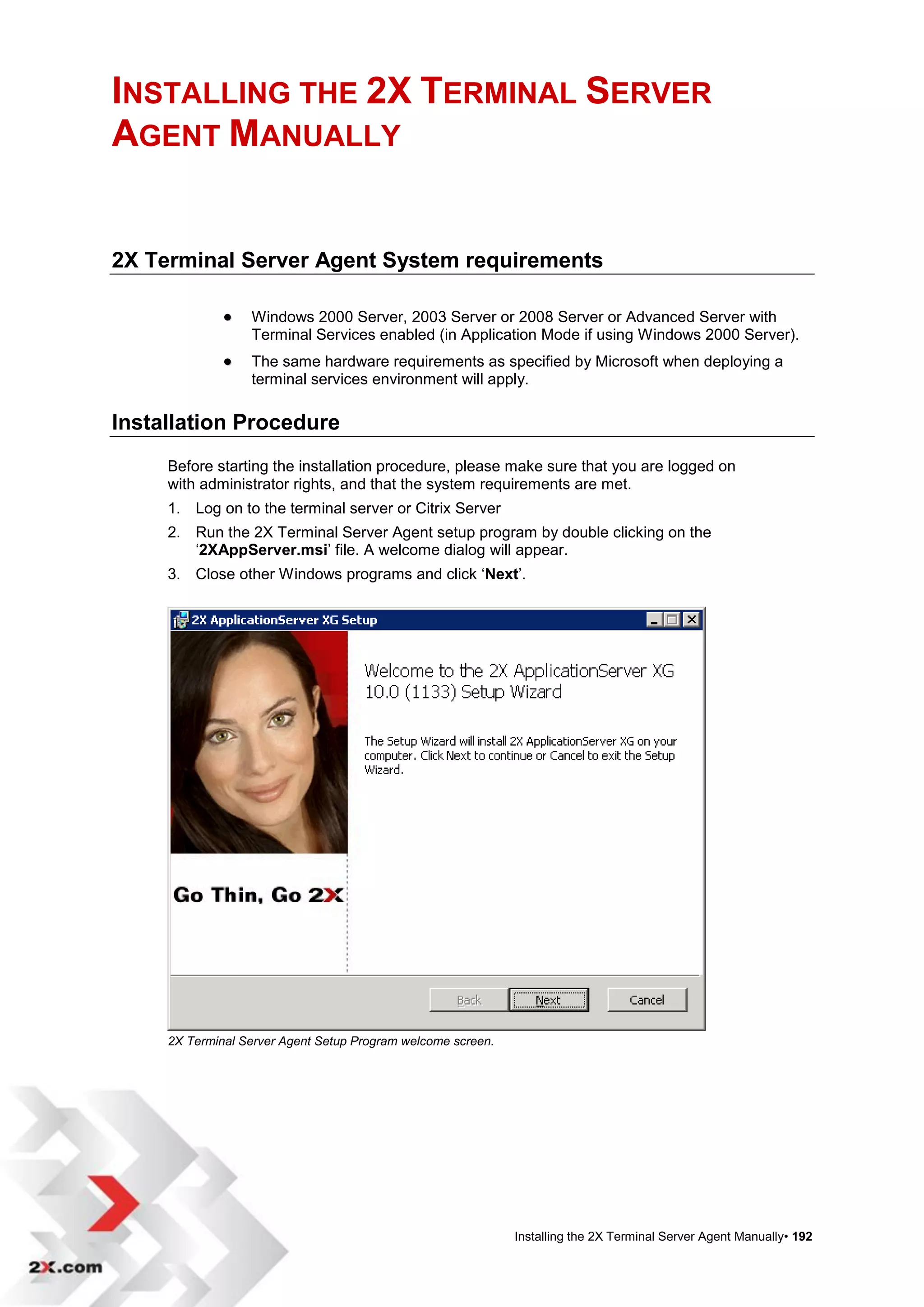 INSTALLING THE 2X TERMINAL SERVER
AGENT MANUALLY


2X Terminal Server Agent System requirements

                 Windows 2000 Server, 2003 Server or 2008 Server or Advanced Server with
                  Terminal Services enabled (in Application Mode if using Windows 2000 Server).
                 The same hardware requirements as specified by Microsoft when deploying a
                  terminal services environment will apply.

Installation Procedure
     Before starting the installation procedure, please make sure that you are logged on
     with administrator rights, and that the system requirements are met.
     1. Log on to the terminal server or Citrix Server
     2. Run the 2X Terminal Server Agent setup program by double clicking on the
        „2XAppServer.msi‟ file. A welcome dialog will appear.
     3. Close other Windows programs and click „Next‟.




     2X Terminal Server Agent Setup Program welcome screen.




                                                              Installing the 2X Terminal Server Agent Manually• 192
 