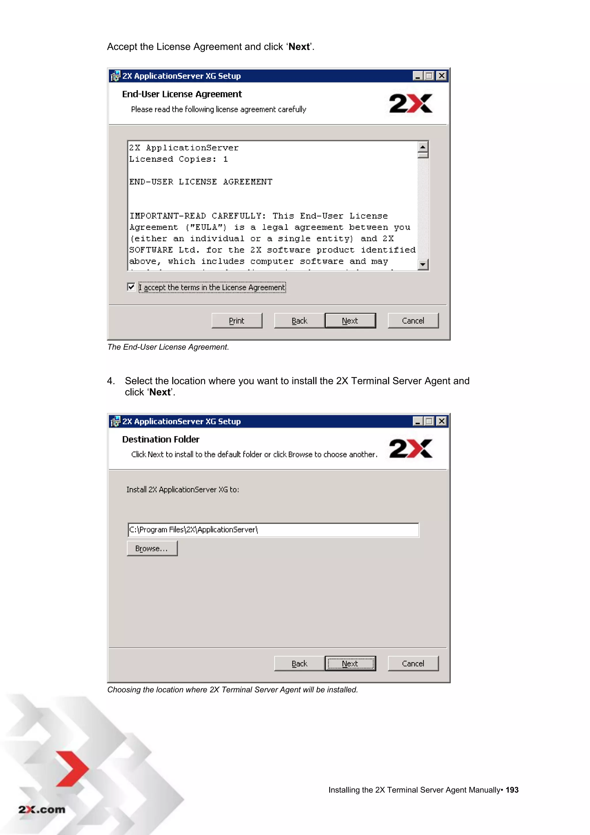 Accept the License Agreement and click „Next‟.




The End-User License Agreement.



4. Select the location where you want to install the 2X Terminal Server Agent and
   click „Next‟.




Choosing the location where 2X Terminal Server Agent will be installed.




                                                              Installing the 2X Terminal Server Agent Manually• 193
 