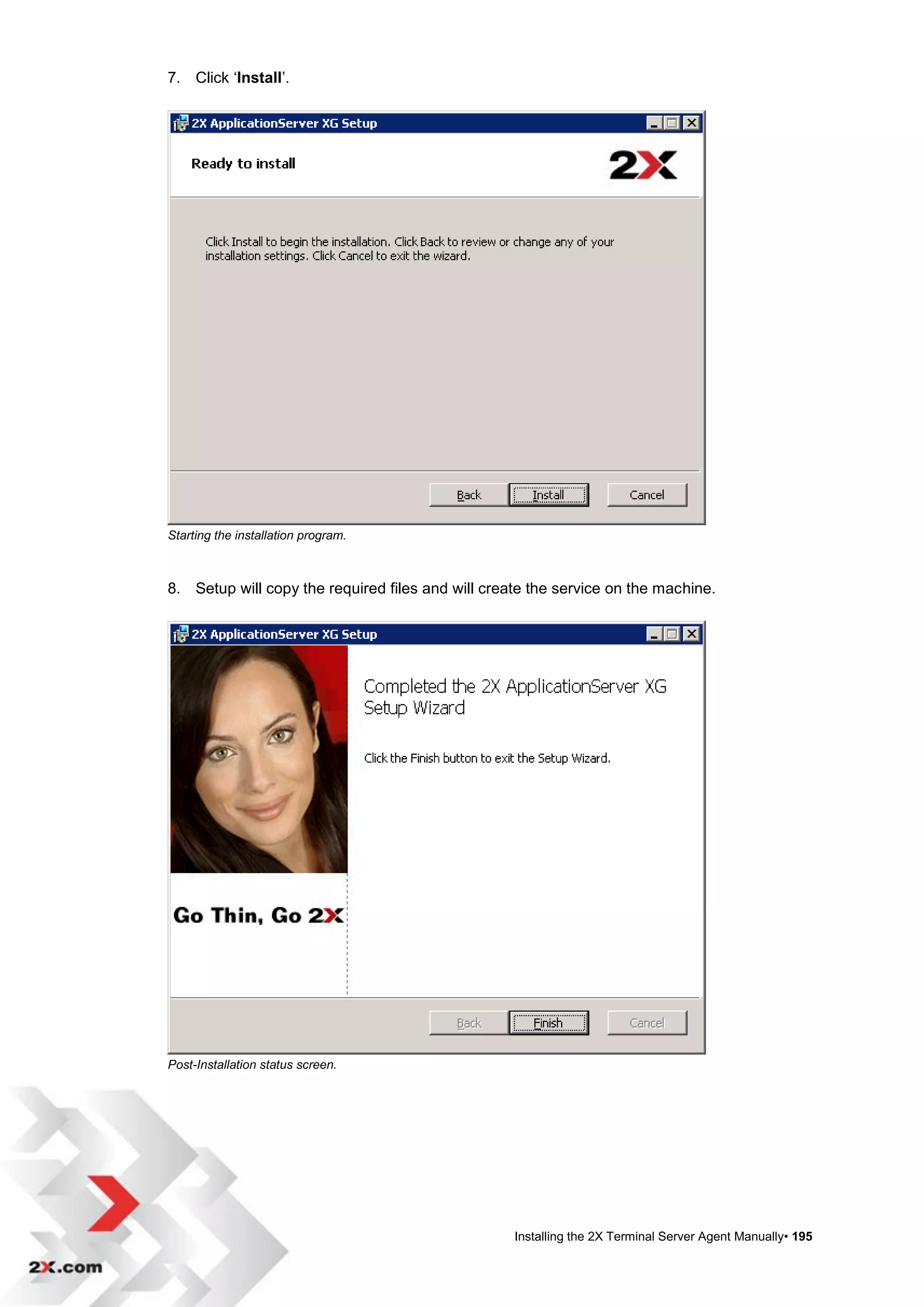 7. Click „Install‟.




Starting the installation program.



8. Setup will copy the required files and will create the service on the machine.




Post-Installation status screen.




                                                   Installing the 2X Terminal Server Agent Manually• 195
 