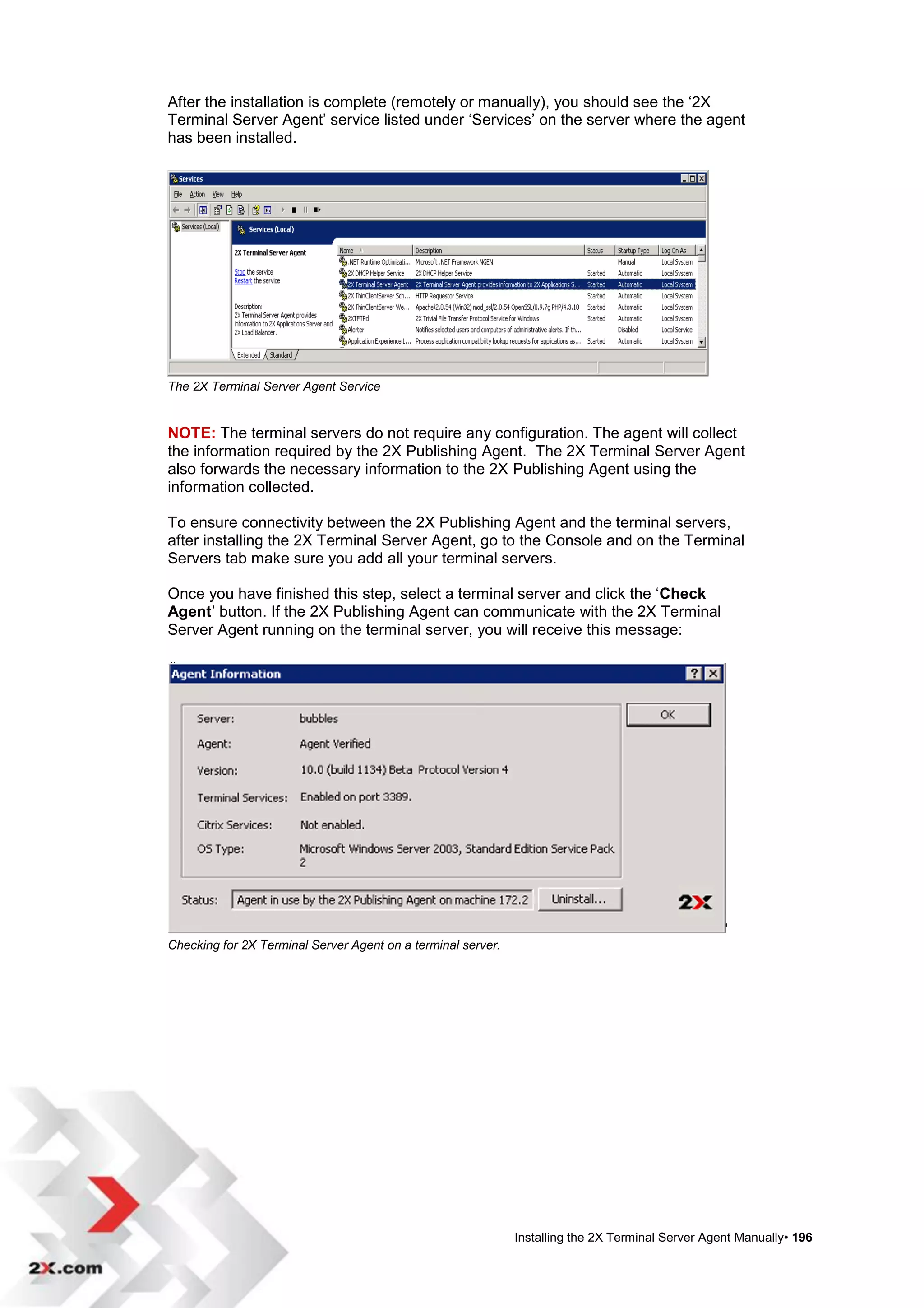 After the installation is complete (remotely or manually), you should see the „2X
Terminal Server Agent‟ service listed under „Services‟ on the server where the agent
has been installed.




The 2X Terminal Server Agent Service


NOTE: The terminal servers do not require any configuration. The agent will collect
the information required by the 2X Publishing Agent. The 2X Terminal Server Agent
also forwards the necessary information to the 2X Publishing Agent using the
information collected.

To ensure connectivity between the 2X Publishing Agent and the terminal servers,
after installing the 2X Terminal Server Agent, go to the Console and on the Terminal
Servers tab make sure you add all your terminal servers.

Once you have finished this step, select a terminal server and click the „Check
Agent‟ button. If the 2X Publishing Agent can communicate with the 2X Terminal
Server Agent running on the terminal server, you will receive this message:




Checking for 2X Terminal Server Agent on a terminal server.




                                                              Installing the 2X Terminal Server Agent Manually• 196
 