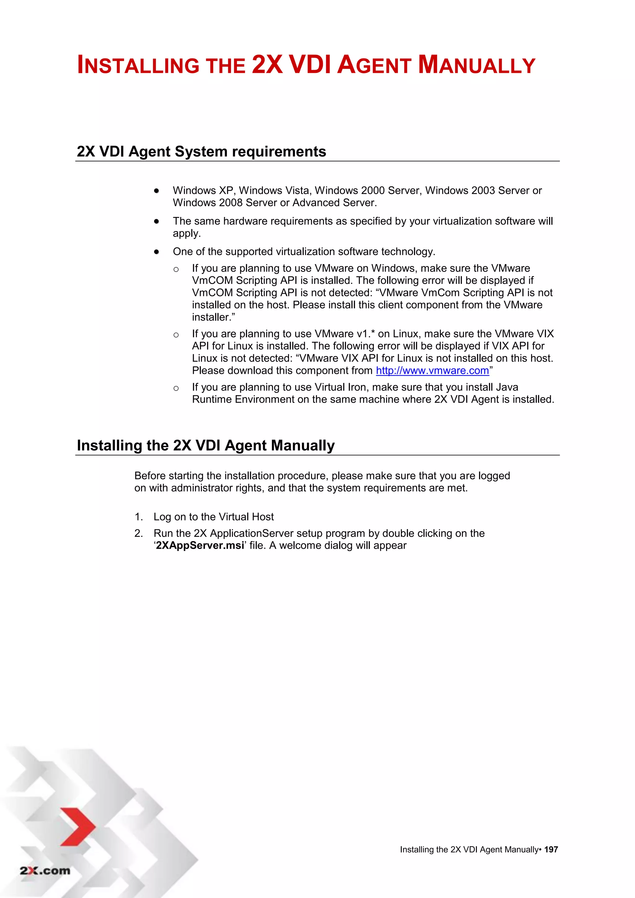 INSTALLING THE 2X VDI AGENT MANUALLY


2X VDI Agent System requirements

               Windows XP, Windows Vista, Windows 2000 Server, Windows 2003 Server or
                Windows 2008 Server or Advanced Server.
               The same hardware requirements as specified by your virtualization software will
                apply.
               One of the supported virtualization software technology.
                o   If you are planning to use VMware on Windows, make sure the VMware
                    VmCOM Scripting API is installed. The following error will be displayed if
                    VmCOM Scripting API is not detected: “VMware VmCom Scripting API is not
                    installed on the host. Please install this client component from the VMware
                    installer.”
                o   If you are planning to use VMware v1.* on Linux, make sure the VMware VIX
                    API for Linux is installed. The following error will be displayed if VIX API for
                    Linux is not detected: “VMware VIX API for Linux is not installed on this host.
                    Please download this component from http://www.vmware.com”
                o   If you are planning to use Virtual Iron, make sure that you install Java
                    Runtime Environment on the same machine where 2X VDI Agent is installed.



Installing the 2X VDI Agent Manually
        Before starting the installation procedure, please make sure that you are logged
        on with administrator rights, and that the system requirements are met.

        1. Log on to the Virtual Host
        2. Run the 2X ApplicationServer setup program by double clicking on the
           „2XAppServer.msi‟ file. A welcome dialog will appear




                                                                 Installing the 2X VDI Agent Manually• 197
 