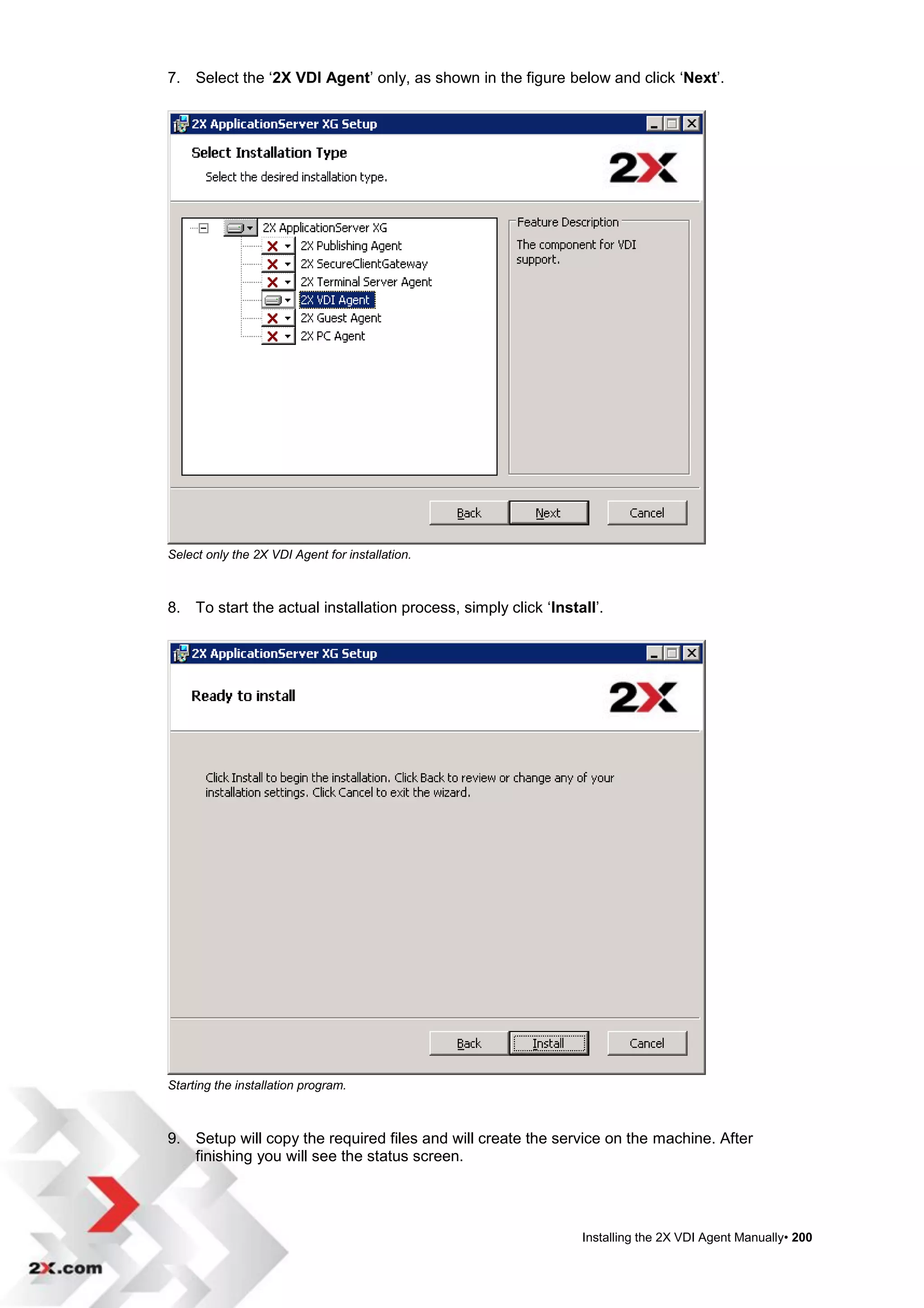 7. Select the „2X VDI Agent‟ only, as shown in the figure below and click „Next‟.




Select only the 2X VDI Agent for installation.



8. To start the actual installation process, simply click „Install‟.




Starting the installation program.



9. Setup will copy the required files and will create the service on the machine. After
   finishing you will see the status screen.




                                                                Installing the 2X VDI Agent Manually• 200
 