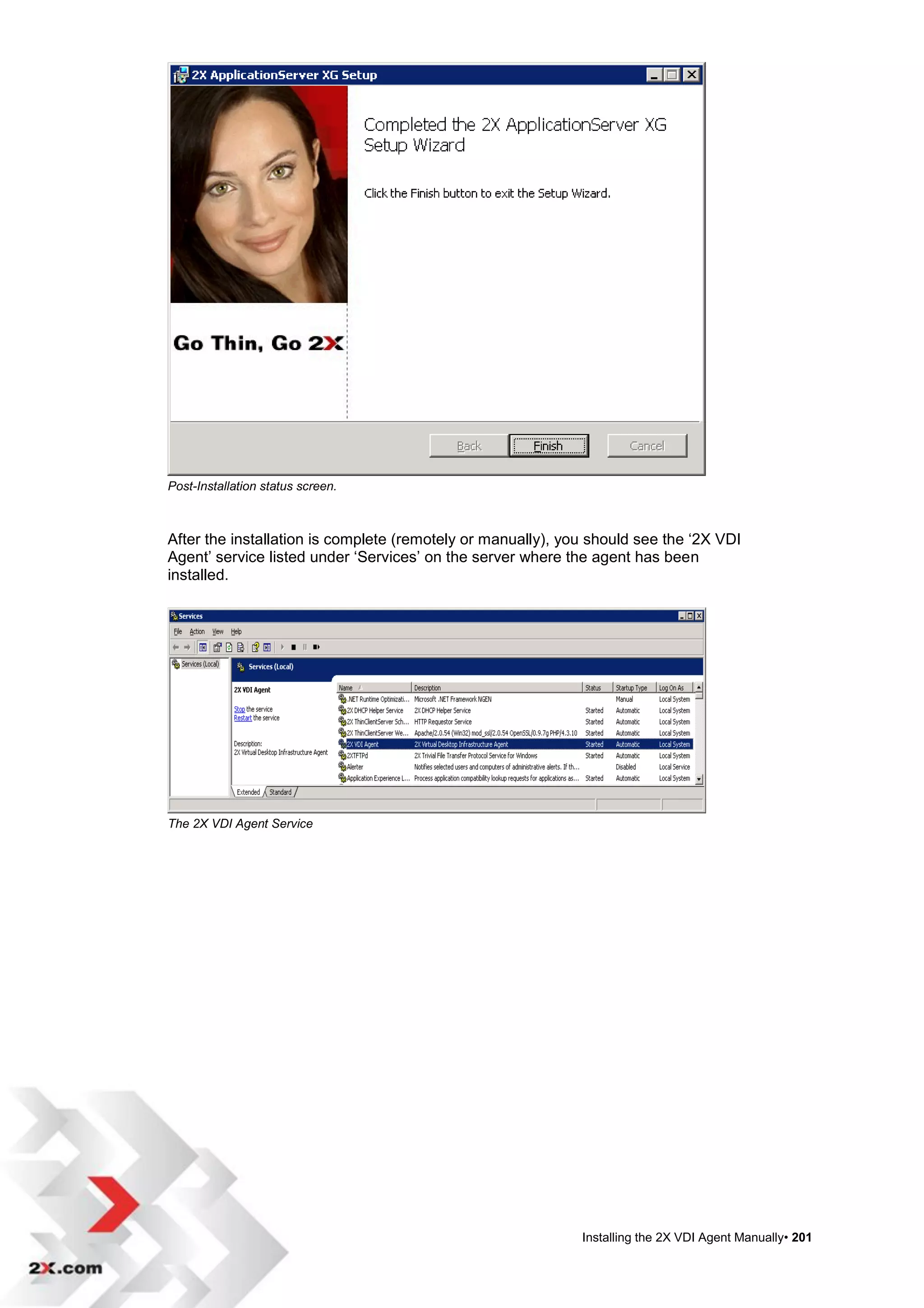 Post-Installation status screen.



After the installation is complete (remotely or manually), you should see the „2X VDI
Agent‟ service listed under „Services‟ on the server where the agent has been
installed.




The 2X VDI Agent Service




                                                             Installing the 2X VDI Agent Manually• 201
 