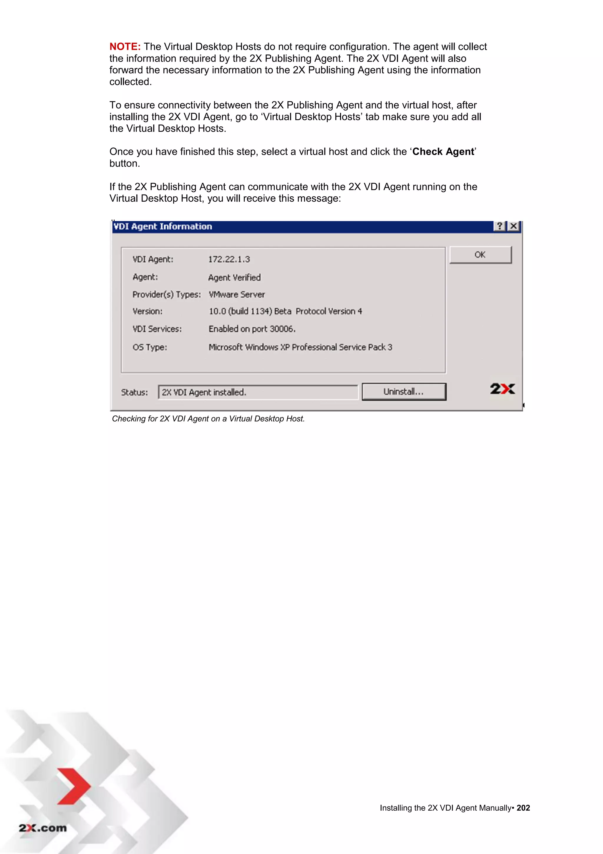 NOTE: The Virtual Desktop Hosts do not require configuration. The agent will collect
the information required by the 2X Publishing Agent. The 2X VDI Agent will also
forward the necessary information to the 2X Publishing Agent using the information
collected.

To ensure connectivity between the 2X Publishing Agent and the virtual host, after
installing the 2X VDI Agent, go to „Virtual Desktop Hosts‟ tab make sure you add all
the Virtual Desktop Hosts.

Once you have finished this step, select a virtual host and click the „Check Agent‟
button.

If the 2X Publishing Agent can communicate with the 2X VDI Agent running on the
Virtual Desktop Host, you will receive this message:




Checking for 2X VDI Agent on a Virtual Desktop Host.




                                                             Installing the 2X VDI Agent Manually• 202
 