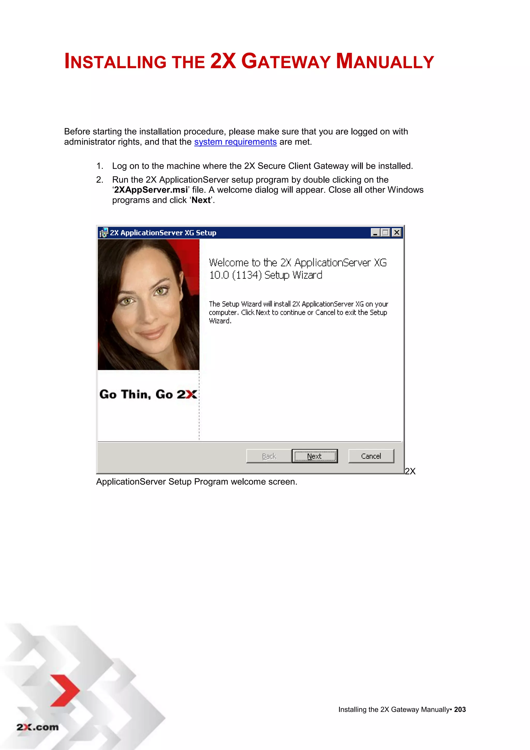 INSTALLING THE 2X GATEWAY MANUALLY


Before starting the installation procedure, please make sure that you are logged on with
administrator rights, and that the system requirements are met.

        1. Log on to the machine where the 2X Secure Client Gateway will be installed.
        2. Run the 2X ApplicationServer setup program by double clicking on the
           „2XAppServer.msi‟ file. A welcome dialog will appear. Close all other Windows
           programs and click „Next‟.




                                                                                          2X
        ApplicationServer Setup Program welcome screen.




                                                                      Installing the 2X Gateway Manually• 203
 