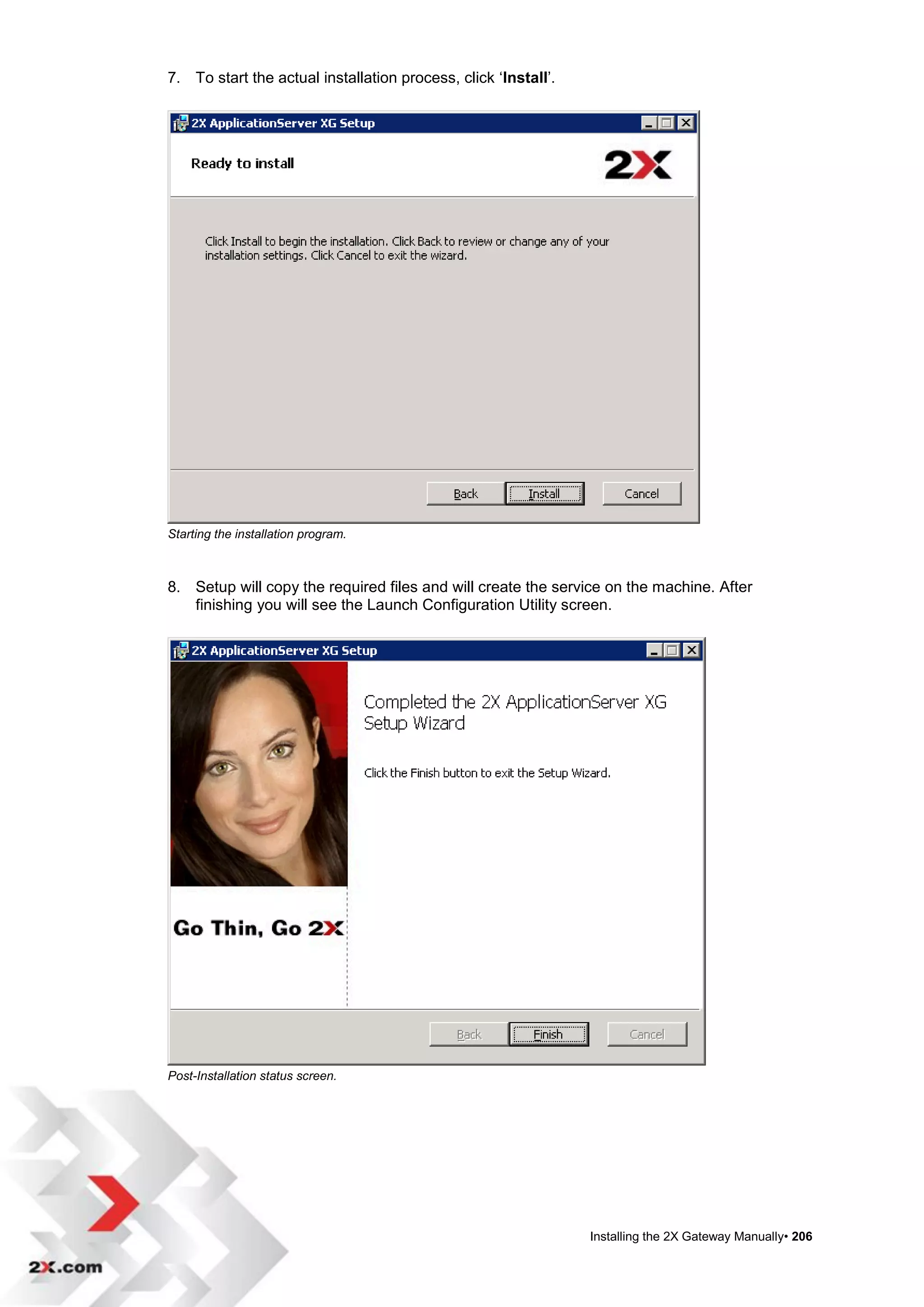 7. To start the actual installation process, click „Install‟.




Starting the installation program.



8. Setup will copy the required files and will create the service on the machine. After
   finishing you will see the Launch Configuration Utility screen.




Post-Installation status screen.




                                                                Installing the 2X Gateway Manually• 206
 