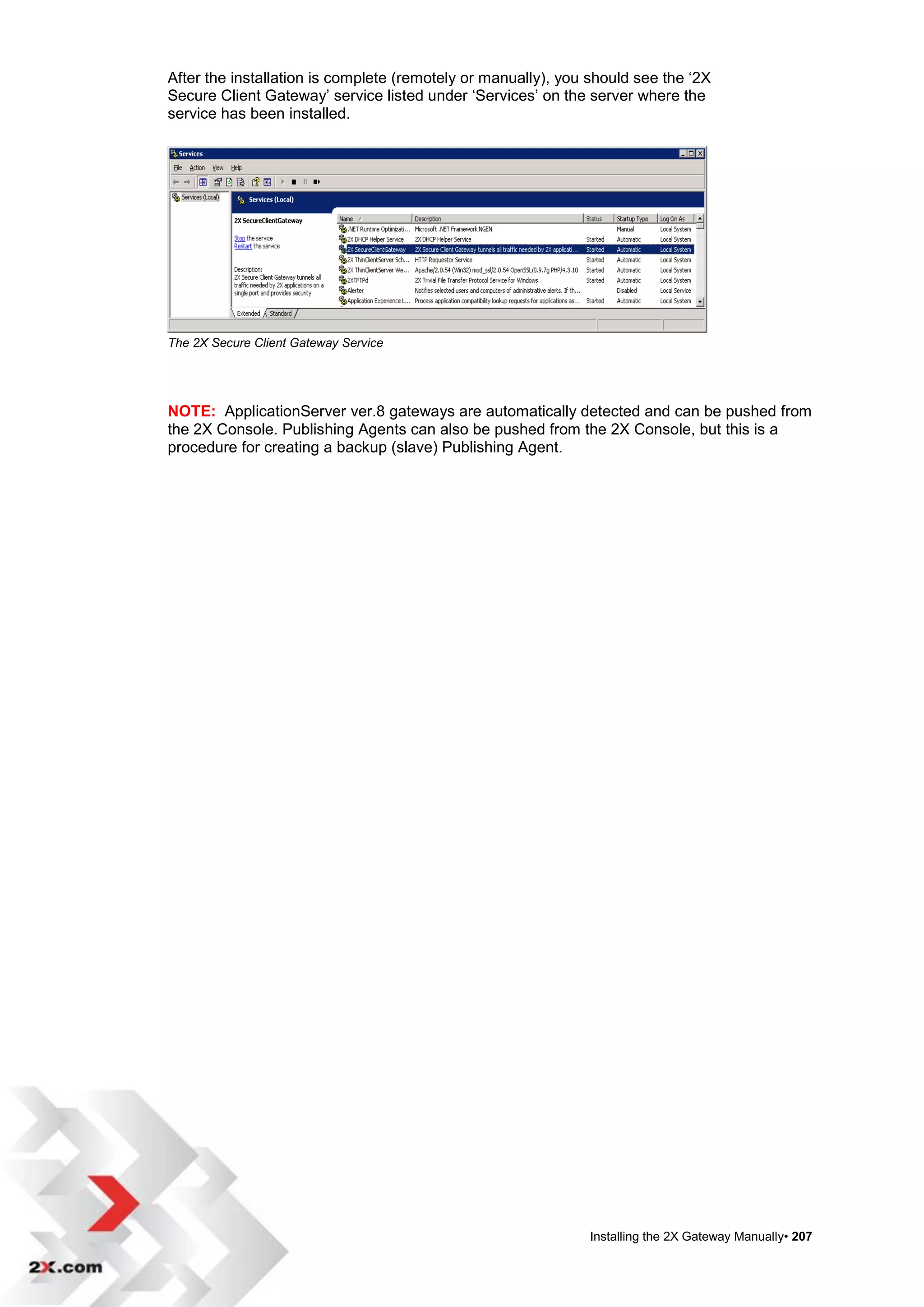 After the installation is complete (remotely or manually), you should see the „2X
Secure Client Gateway‟ service listed under „Services‟ on the server where the
service has been installed.




The 2X Secure Client Gateway Service




NOTE: ApplicationServer ver.8 gateways are automatically detected and can be pushed from
the 2X Console. Publishing Agents can also be pushed from the 2X Console, but this is a
procedure for creating a backup (slave) Publishing Agent.




                                                              Installing the 2X Gateway Manually• 207
 