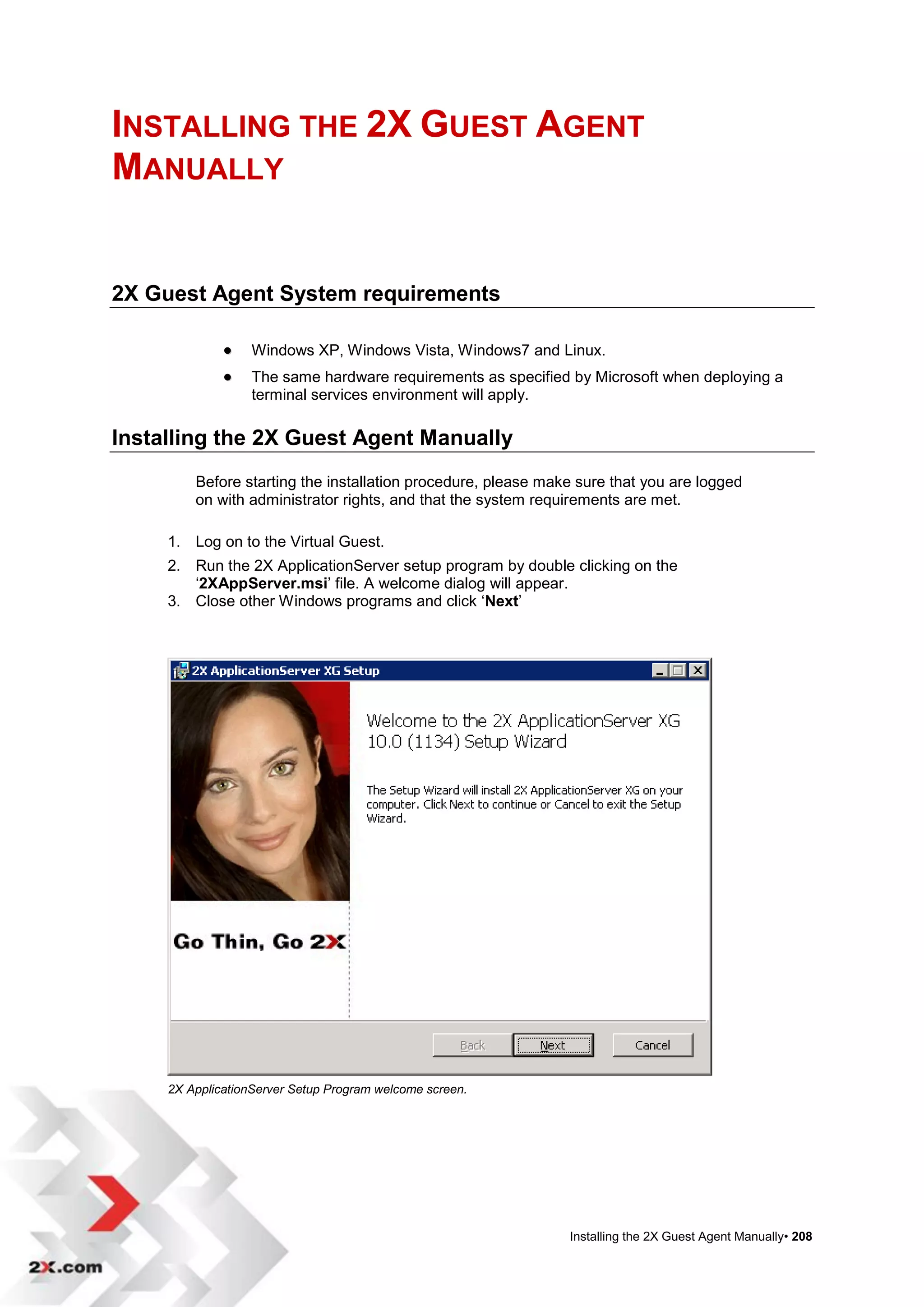 INSTALLING THE 2X GUEST AGENT
MANUALLY


2X Guest Agent System requirements

                  Windows XP, Windows Vista, Windows7 and Linux.
                  The same hardware requirements as specified by Microsoft when deploying a
                   terminal services environment will apply.

Installing the 2X Guest Agent Manually
         Before starting the installation procedure, please make sure that you are logged
         on with administrator rights, and that the system requirements are met.

     1. Log on to the Virtual Guest.
     2. Run the 2X ApplicationServer setup program by double clicking on the
        „2XAppServer.msi‟ file. A welcome dialog will appear.
     3. Close other Windows programs and click „Next‟




     2X ApplicationServer Setup Program welcome screen.




                                                               Installing the 2X Guest Agent Manually• 208
 