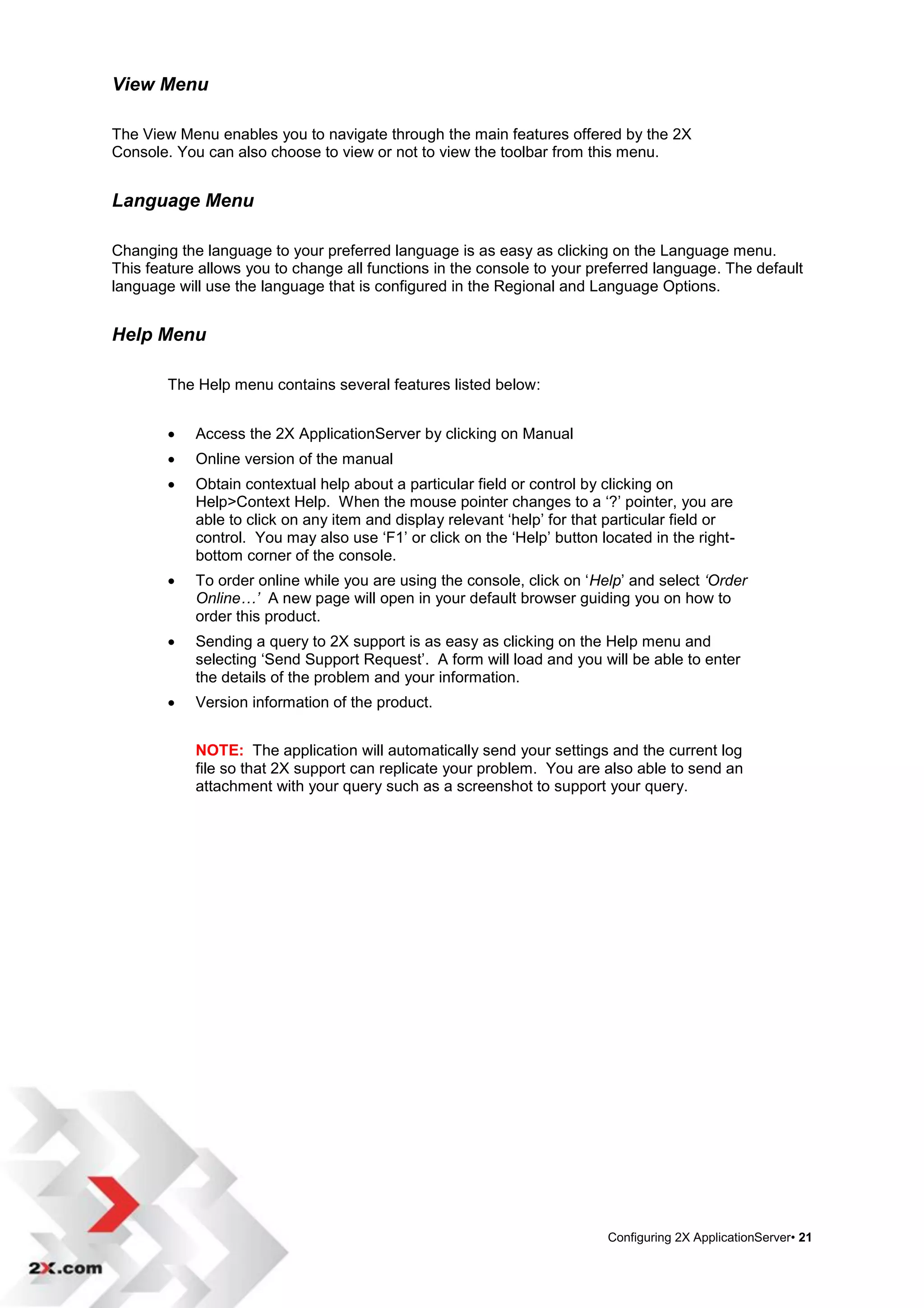 View Menu

The View Menu enables you to navigate through the main features offered by the 2X
Console. You can also choose to view or not to view the toolbar from this menu.


Language Menu

Changing the language to your preferred language is as easy as clicking on the Language menu.
This feature allows you to change all functions in the console to your preferred language. The default
language will use the language that is configured in the Regional and Language Options.


Help Menu

        The Help menu contains several features listed below:


           Access the 2X ApplicationServer by clicking on Manual
           Online version of the manual
           Obtain contextual help about a particular field or control by clicking on
            Help>Context Help. When the mouse pointer changes to a „?‟ pointer, you are
            able to click on any item and display relevant „help‟ for that particular field or
            control. You may also use „F1‟ or click on the „Help‟ button located in the right-
            bottom corner of the console.
           To order online while you are using the console, click on „Help‟ and select ‘Order
            Online…’ A new page will open in your default browser guiding you on how to
            order this product.
           Sending a query to 2X support is as easy as clicking on the Help menu and
            selecting „Send Support Request‟. A form will load and you will be able to enter
            the details of the problem and your information.
           Version information of the product.


            NOTE: The application will automatically send your settings and the current log
            file so that 2X support can replicate your problem. You are also able to send an
            attachment with your query such as a screenshot to support your query.




                                                                          Configuring 2X ApplicationServer• 21
 